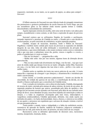 esquecerei, morrendo; ou no teatro, ou no quarto do pajem, ou adeus para sempre! –
Souvanel.

                                         XXXV

        O bilhete amoroso de Souvanel era uma ridícula tirada de estragado romantismo
dos pretensiosos e grotescos profanadores da escola francesa de Victor Hugo, que por
seu assombroso gênio se faz admirar ainda mesmo quando tortura a verdade,
descomedindo a naturalidade dos sentimentos.
        Aquela imposição extrema de escolha, entre uma noite de teatro e um adeus para
sempre, escandalizaria o senso comum, se não fosse a expressão do apuro de perverso
plano.
        Souvanel contava que os sofrimentos fingidos de Leonídia o auxiliassem,
tornando impossível a presença de Cândida no teatro, e ficando pois a esta decidir-se
exclusivamente, ou pela concessão da conferência, ou pela separação perpétua.
        Cândida, incapaz de raciocinar, desatinou, lendo o bilhete de Souvanel.
Orgulhosa e também muito contida pelo receio de provocar as expansões do abafado
desgosto de sua mãe, tinha até então disfarçado o ressentimento da privação dos
divertimentos, a que estava habituada, e não ousara reclamar contra a nova e sistemática
vida a que seus pais a submetiam; nesse dia, porém, venceu o orgulho e o receio, e
pediu a Leonídia para ir à noite ao teatro.
        – Não me vês doente?... – perguntou-lhe a mãe.
        – Minha mãe sofre: mas por isso mesmo, algumas horas de distração devem
aproveitar-lhe.
        – Não; no meu estado todo divertimento me fatiga, e me faz mal... vejo que é por
amor da minha saúde que desejas levar-me ao teatro: obrigada, minha filha; ficaremos
em casa, e tu me farás ouvir algumas das tuas árias à noite... prefiro o teu canto ao
melhor teatro.
        Cândida sentiu os espinhos da ironia nas suaves palavras de sua mãe. A ironia
matou-lhe a esperança de conseguir o que almejava, e desanimou-lhe a insistência por
inútil e inconveniente.
        Como insistir, se Leonídia pretextava padecimentos?... Insistir era duvidar da
sinceridade, da verdade das queixas de sua mãe; e a manifestação da dúvida, era um
desafio a francas explicações que a consciência de Cândida temia.
        Com o coração em tormentos, com a alma em alucinação, Cândida, desenganada
do recurso do teatro, aterrada pela ameaça do adeus extremo, da morte do seu amor, da
separação perpétua do homem que amava, assombrada pela idéia do opróbrio e dos
perigos de um encontro secreto ajustado com Souvanel, pela idéia da sua confusão nesse
ultraje do dever, nesse abandono do pejo, nessa hora impudica de autorização a todos os
desejos, e a todas as exigências encorajadas pela mais louca, indesculpável, e
vergonhosa condescendência, Cândida apaixonada, delirante, mas ainda sujeita aos
melindres do pudor, e às lições da honestidade, lutava, chorava, e estorcia-se na solidão
de seu quarto, e procurava um expediente que a salvasse da situação violenta e terrível
em que presumia achar-se.
        Temia perder o amado, temia a indignidade e o labéu da conferência secreta,
ressentia-se da opressão da família, maldizia de Frederico, julgava-se condenada a
eterno luto na vida, pela morte do amor, do primeiro, do único amor de seu coração.
        Raciocinava como as delirantes apaixonadas de dezesseis anos, raciocinava
menina, inexperiente, insensata, doida...




                                                                                     151
 
