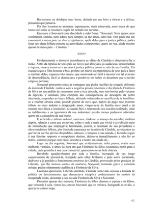 Raciocinou ou doidejou duas horas, deitada em seu leito a chorar e a delirar,
pensando que pensava.
       Por fim levantou-se animada, esperançosa, mais estouvada, mais louca do que
nunca até então se mostrara: supôs ter achado um recurso...
       Escreveu a Souvanel com alacridade e mão firme: “Souvanel: Nem teatro, nem
conferência secreta, nem adeus para sempre; se me amas, serei tua: vem pedir-me em
casamento a meus pais: se eles te rejeitarem, apela deles para a justiça pública; podes
fazer uso deste bilhete perante as autoridades competentes: quero ser tua, ainda mesmo
apesar de meus pais. – Cândida.”

                                         XXXVI

        Evidentemente o desvario desordenava as idéias de Cândida e obscurecia-lhe a
razão. Antes da repulsa de seus pais ao noivo que almejava, já audaciosa, descomedida
e ingrata, ousava autorizar o recurso à justiça pública contra o zelo de sua família. Ela
esquecia que a filha honesta e boa, prefere ser mártir da prepotência de seus pais a fazer
o martírio deles; esquecia não menos, que mostrando-se fácil a incorrer em tal extremo
de desobediência, fácil se denunciava a perder-se em todos os desatinos que a paixão
exigisse pertinaz.
        Souvanel pressentiu todas as vantagens que podia recolher da situação delirante
do ânimo de Cândida: contava com a negativa pronta, imediata, e decidida de Florêncio
da Silva ao seu pedido de casamento com a rica donzela; mas sem hesitar pelo vexame
da rejeição, e animado pelo cômputo das conseqüências do desespero da pobre
alucinada, respondeu ao louco bilhete, afetando submissão ao sacrifício de ir humilhar-
se a receber afronta certa; jurando porém de novo que, depois de pago esse extremo
tributo ao mais ardente e desgraçado amor, vingar-se-ia da família mais cruel e da
amante mais fraca e insensível, deixando-lhes o remorso do seu suicídio realizado, onde
os indiferentes e os ignorantes da sua indomável paixão menos pudessem adivinhar
quem era a causadora da sua morte.
        O refletido e infame sedutor, escreveu, rindo-se, a ameaça do suicídio; meditou
depois, relendo a carta que escrevera, sobre o rude e mais que trivial e já ridículo meio
de intimidação que empregava; lembrando, porém, o resultado do seu precedente e
ultra-romântico bilhete, pôs ilimitada esperança no desatino de Cândida, acrescentou ao
que havia escrito prévias despedidas, adeuses, e bençãos à sua amada, e fazendo seguir
à sua fúnebre resposta o competente destino, deitou-se tranqüilamente e não foi ao
teatro, somente porque com razão detestava o teatro da cidade de...
        Logo no dia seguinte, Souvanel que evidentemente tinha pressa, vestiu seus
melhores vestidos, e antes da hora em que Florêncio da Silva costumava partir para a
cidade, onde presidia à sua casa comercial, apresentou-se na bela chácara.
        Recebido agradavelmente por toda a família, increpado de seu longo
esquecimento de procurá-la, festejado pelo olhar brilhante e pelo sorrir encantado,
dadivoso e já perdido e francamente amoroso de Cândida, provocado pelos gracejos de
Liberato, que lhe tomava contas da ausência, Souvanel, tomando grave e estudada
atitude, pediu solenemente audiência a Florêncio da Silva.
        Leonídia apreensiva, Liberato aturdido, Cândida comovida, ansiosa e tomada de
palidez ou descoramento, que denunciava cúmplice conhecimento do motivo da
inesperada visita, deixaram a sós na sala Florêncio da Silva e Souvanel.
        Passados apenas dez minutos, Florêncio da Silva chamou a esposa e os filhos,
que voltando à sala, viram das janelas Souvanel que se retirava, fustigando o cavalo, o
qual já ia a trote largo.



                                                                                      152
 