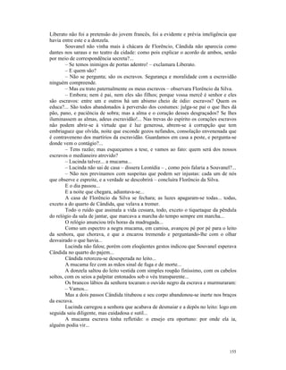 Liberato não foi a pretensão do jovem francês, foi a evidente e prévia inteligência que
havia entre este e a donzela.
        Souvanel não vinha mais à chácara de Florêncio, Cândida não aparecia como
dantes nos saraus e no teatro da cidade: como pois explicar o acordo de ambos, senão
por meio de correspondência secreta?...
        – Se temos inimigos de portas adentro! – exclamara Liberato.
        – E quem são?
        – Não se pergunta; são os escravos. Segurança e moralidade com a escravidão
ninguém compreende.
        – Mas eu trato paternalmente os meus escravos – observara Florêncio da Silva.
        – Embora; nem é pai, nem eles são filhos; porque vossa mercê é senhor e eles
são escravos: entre um e outros há um abismo cheio de ódio: escravos? Quem os
educa?... São todos abandonados à perversão dos costumes: julga-se pai o que lhes dá
pão, pano, e paciência de sobra; mas a alma e o coração desses desgraçados? Se lhes
iluminassem as almas, adeus escravidão!... Nas trevas do espírito os corações escravos
não podem abrir-se à virtude que é luz generosa, abrem-se à corrupção que tem
embriaguez que olvida, noite que esconde gozos nefandos, consolação envenenada que
é contraveneno dos martírios da escravidão. Guardamos em casa a peste, e pergunta-se
donde vem o contágio?...
        – Tens razão; mas esqueçamos a tese, e vamos ao fato: quem será dos nossos
escravos o medianeiro atrevido?
        – Lucinda talvez... a mucama...
        – Lucinda não sai de casa – dissera Leonídia – , como pois falaria a Souvanel?...
        – Não nos previnamos com suspeitas que podem ser injustas: cada um de nós
que observe e espreite, e a verdade se descobrirá – concluíra Florêncio da Silva.
        E o dia passou...
        E a noite que chegara, adiantava-se...
        A casa de Florêncio da Silva se fechara; as luzes apagaram-se todas... todas,
exceto a do quarto de Cândida, que velava a tremer.
        Todo o ruído que assinala a vida cessara, todo, exceto o tiquetaque da pêndula
do relógio da sala de jantar, que marcava a marcha do tempo sempre em marcha...
        O relógio anunciou três horas da madrugada...
        Como um espectro a negra mucama, em camisa, avançou pé por pé para o leito
da senhora, que chorava, e que a encarou tremendo e perguntando-lhe com o olhar
desvairado o que havia...
        Lucinda não falou; porém com eloqüentes gestos indicou que Souvanel esperava
Cândida no quarto do pajem...
        Cândida retorceu-se desesperada no leito...
        A mucama fez com as mãos sinal de fuga e de morte...
        A donzela saltou do leito vestida com simples roupão finíssimo, com os cabelos
soltos, com os seios a palpitar entonados sob o véu transparente...
        Os brancos lábios da senhora tocaram o ouvido negro da escrava e murmuraram:
        – Vamos...
        Mas a dois passos Cândida titubeou e seu corpo abandonou-se inerte nos braços
da escrava.
        Lucinda carregou a senhora que acabava de desmaiar e a depôs no leito: logo em
seguida saiu diligente, mas cuidadosa e sutil...
        A mucama escrava tinha refletido: o ensejo era oportuno: por onde ela ia,
alguém podia vir...




                                                                                     155
 