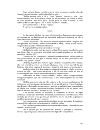 Cinco minutos depois, Lucinda tornou a entrar no quarto, trazendo pela mão
Souvanel, a quem mostrou a senhora estendida no leito...
        Cândida tornava então a si e, vendo Souvanel, estremeceu toda... teve
instintivamente a idéia de levantar-se e fugir; fez um movimento, um esforço, e achou-
se, como paralítica... não ousou gritar... porque gritar era matar o amante... a custo
dobrou os braços sobre o peito e pôs as mãos, implorando piedade...
        Souvanel aproximou-se do leito virginal...
        A escrava perversa apagou a luz.

                                         XXXIX

        No dia seguinte Cândida não ousou afrontar os olhos da mucama e para escapar
ao castigo da sua voz, às torturas da sua companhia, acolheu-se à sombra de sua mãe, a
quem não deixou um instante.
        Leonídia pensou que a filha procurava interessá-la pelo seu amor, e preparar nela
uma protetora de Souvanel, fazendo-se tão branda e amiga, e mais do que assídua,
inseparável de seu lado: pobre mãe! Pobre mãe!
        A desgraçada filha já estava à mercê de Souvanel.
        Cândida temia então, mais que nunca, ver fugir-lhe o amante; mas não era, como
nos últimos dias, por ímpetos de amor ainda puro, era pelo abandono em que poderia
esquecê-la o sedutor feliz.
        Criminosa em sua consciência, a mísera lisonjeava com suave e triste agrado os
seus juízes naturais em seus pais, e buscava refúgio em sua mãe, para evitar o seu
remorso vivo, que era Lucinda.
        Cândida perseguida pela memória algoz, Cândida a seus próprios olhos indigna,
não pôde levar até a noite o seu tormento abafado, e sem o socorro das válvulas das
lágrimas: tinha o seio ofegante de angústias, e ao cair da tarde trancou-se no seu quarto.
        Vendo-se enfim só, a desgraçada moça desatou frenética os cabelos e correu a
atirar-se no leito... mas recuou horrorizada e foi cair em uma cadeira, da qual se
levantou agitada para passear com arrebatamento ao longo do quarto.
        Tendo entre os dentes o lenço dobrado, Cândida chorou desesperadamente
amarguíssimo pranto, que fazia lembrar doces, as mais aflitas lágrimas que até então
derramara.
        Cândida rememorou toda sua vida; lembrou-se dos risos, da angélica pureza da
infância, do amor de seus pais, dos extremos de sua querida ama, a virtuosa Adeodata,
que tão suave e honesta lhe ensinava sempre somente as noções do dever e santas lições
de religião e de virtudes, e por natural contraste viu diante de si, no seu quarto, a seu
lado, no posto da ama livre, a mucama escrava, Lucinda!...
        E na mucama escrava, na influência da companhia da escrava, da negra
condenada à escravidão, desleixada, desnaturada, corrompida na escravidão, nessa peste
animada, que invadira o seu aposento, ela encontrou, um por um, todos os princípios
maléficos que a tinham levado à perdição.
        Fora a escrava que a arrancara das risonhas e serenas ignorâncias da inocência,
ensinando-lhe rudemente teorias sensuais da missão da mulher.
        Fora a escrava que destruíra com escandalosas explicações a virgindade de seus
ouvidos e de seu coração.
        Fora a escrava que lhe desmoralizara, aviltara, e estragara o sentimento,
levando-a pouco e pouco à prática de namoros multiplicados e vergonhosos.




                                                                                      156
 