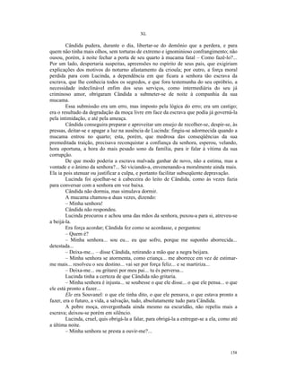 XL

        Cândida pudera, durante o dia, libertar-se do demônio que a perdera, e para
quem não tinha mais olhos, sem torturas de extremo e ignominioso confrangimento; não
ousou, porém, à noite fechar a porta de seu quarto à mucama fatal – Como fazê-lo?...
Por um lado, despertaria suspeitas, apreensões no espírito de seus pais, que exigiriam
explicações dos motivos do noturno afastamento da crioula; por outro, a força moral
perdida para com Lucinda, a dependência em que ficara a senhora tão escrava da
escrava, que lhe conhecia todos os segredos, e que fora testemunha do seu opróbrio, a
necessidade indeclinável enfim dos seus serviços, como intermediária do seu já
criminoso amor, obrigaram Cândida a submeter-se de noite à companhia da sua
mucama.
        Essa submissão era um erro, mas imposto pela lógica do erro; era um castigo;
era o resultado da degradação da moça livre em face da escrava que podia já governá-la
pela intimidação, e até pela ameaça.
        Cândida conseguira preparar e aproveitar um ensejo de recolher-se, despir-se, às
pressas, deitar-se e apagar a luz na ausência de Lucinda: fingiu-se adormecida quando a
mucama entrou no quarto; esta, porém, que medrosa das conseqüências da sua
premeditada traição, precisava reconquistar a confiança da senhora, esperou, velando,
hora oportuna, a hora do mais pesado sono da família, para ir falar à vítima da sua
corrupção.
        De que modo poderia a escrava malvada ganhar de novo, não a estima, mas a
vontade e o ânimo da senhora?... Só viciando-a, envenenando-a moralmente ainda mais.
Ela ia pois atenuar ou justificar a culpa, e portanto facilitar subseqüente depravação.
        Lucinda foi ajoelhar-se à cabeceira do leito de Cândida, como às vezes fazia
para conversar com a senhora em voz baixa.
        Cândida não dormia, mas simulava dormir.
        A mucama chamou-a duas vezes, dizendo:
        – Minha senhora!
        Cândida não respondeu.
        Lucinda procurou e achou uma das mãos da senhora, puxou-a para si, atreveu-se
a beijá-la.
        Era força acordar; Cândida fez como se acordasse, e perguntou:
        – Quem é?
        – Minha senhora... sou eu... eu que sofro, porque me suponho aborrecida...
detestada...
        – Deixa-me... – disse Cândida, retirando a mão que a negra beijara.
        – Minha senhora se atormenta, como criança... me aborrece em vez de estimar-
me mais... resolveu o seu destino... vai ser por força feliz... e se martiriza...
        – Deixa-me... ou gritarei por meu pai... tu és perversa...
        Lucinda tinha a certeza de que Cândida não gritaria.
        – Minha senhora é injusta... se soubesse o que ele disse... o que ele pensa... o que
ele está pronto a fazer...
        Ele era Souvanel: o que ele tinha dito, o que ele pensava, o que estava pronto a
fazer, era o futuro, a vida, a salvação, tudo, absolutamente tudo para Cândida.
        A pobre moça, envergonhada ainda mesmo na escuridão, não repeliu mais a
escrava; deixou-se porém em silêncio.
        Lucinda, cruel, quis obrigá-la a falar, para obrigá-la a entregar-se a ela, como até
a última noite.
        – Minha senhora se presta a ouvir-me?...



                                                                                        158
 