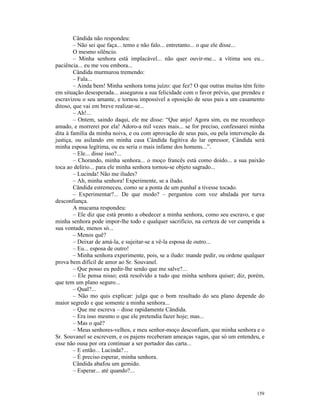Cândida não respondeu:
        – Não sei que faça... temo e não falo... entretanto... o que ele disse...
        O mesmo silêncio.
        – Minha senhora está implacável... não quer ouvir-me... a vítima sou eu...
paciência... eu me vou embora...
        Cândida murmurou tremendo:
        – Fala...
        – Ainda bem! Minha senhora toma juízo: que fez? O que outras muitas têm feito
em situação desesperada... assegurou a sua felicidade com o favor prévio, que prendeu e
escravizou o seu amante, e tornou impossível a oposição de seus pais a um casamento
ditoso, que vai em breve realizar-se...
        – Ah!...
        – Ontem, saindo daqui, ele me disse: “Que anjo! Agora sim, eu me reconheço
amado, e morrerei por ela! Adoro-a mil vezes mais... se for preciso, confessarei minha
dita à família da minha noiva, e ou com aprovação de seus pais, ou pela intervenção da
justiça, ou asilando em minha casa Cândida fugitiva do lar opressor, Cândida será
minha esposa legítima, ou eu seria o mais infame dos homens...”.
        – Ele... disse isso?...
        – Chorando, minha senhora... o moço francês está como doido... a sua paixão
toca ao delírio... para ele minha senhora tornou-se objeto sagrado...
        – Lucinda! Não me iludes?
        – Ah, minha senhora! Experimente, se a iludo.
        Cândida estremeceu, como se a ponta de um punhal a tivesse tocado.
        – Experimentar?... De que modo? – perguntou com voz abalada por turva
desconfiança.
        A mucama respondeu:
        – Ele diz que está pronto a obedecer a minha senhora, como seu escravo, e que
minha senhora pode impor-lhe todo e qualquer sacrifício, na certeza de ver cumprida a
sua vontade, menos só...
        – Menos quê?
        – Deixar de amá-la, e sujeitar-se a vê-la esposa de outro...
        – Eu... esposa de outro!
        – Minha senhora experimente, pois, se a iludo: mande pedir, ou ordene qualquer
prova bem difícil de amor ao Sr. Souvanel.
        – Que posso eu pedir-lhe senão que me salve?...
        – Ele pensa nisso; está resolvido a tudo que minha senhora quiser; diz, porém,
que tem um plano seguro...
        – Qual?...
        – Não mo quis explicar: julga que o bom resultado do seu plano depende do
maior segredo e que somente a minha senhora...
        – Que me escreva – disse rapidamente Cândida.
        – Era isso mesmo o que ele pretendia fazer hoje; mas...
        – Mas o quê?
        – Meus senhores-velhos, e meu senhor-moço desconfiam, que minha senhora e o
Sr. Souvanel se escrevem, e os pajens receberam ameaças vagas, que só um entendeu, e
esse não ousa por ora continuar a ser portador das carta...
        – E então... Lucinda?...
        – É preciso esperar, minha senhora.
        Cândida abafou um gemido.
        – Esperar... até quando?...


                                                                                   159
 