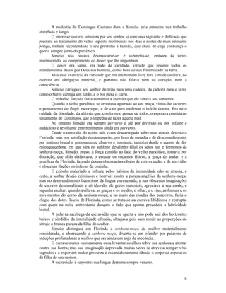 A moléstia de Domingos Caetano dera a Simeão pela primeira vez trabalho
atarefado e longo.
        O interesse que ele simulara por seu senhor, o concurso vigilante e dedicado que
prestara ao tratamento do velho suposto moribundo nos dias e noites de mais iminente
perigo, tinham recomendado o seu préstimo à família, que cheia de cega confiança o
queria sempre junto do paralítico.
        Simeão não ousava desmascarar-se, e submetia-se, embora às vezes
murmurando, ao cumprimento do dever que lhe impunham.
        O dever era santo, era todo de caridade, virtude que resume todos os
mandamentos dados por Deus aos homens, como base de sua fraternidade na terra.
        Mas esse exercício da caridade que em um homem livre fora virtude católica, no
escravo era obrigação material, e portanto não falava nem ao coração, nem a
consciência.
        Simeão carregava seu senhor do leito para uma cadeira, da cadeira para o leito,
como o burro carrega um fardo, e o boi puxa o carro.
        O trabalho forçado fazia aumentar a aversão que ele votava aos senhores.
        Quando o velho paralítico se arrastava agarrado ao seu braço, vinha-lhe às vezes
o pensamento de fingir escorregar, e de cair para molestar o infeliz doente. Era só o
cuidado da liberdade, da alforria que, conforme o pensar de todos, o esperava contida no
testamento de Domingos, que o impedia de fazer aquele mal.
        No entanto Simeão era sempre perverso e até por diversão ou por infame e
audacioso e revoltante entretenimento ainda era perverso.
        Desde o turvo dia do açoite seis vezes descarregado sobre suas costas, detestava
Florinda; mas por satisfação do desrespeito, por luxo de ousadia e de descomedimento,
por instinto brutal e gostosamente abusivo e insolente, também desde o acesso de dor
enlouquecedora, em que vira no sublime desalinho filial os seios nus e formosos da
senhora-moça, Simeão, preso, à força contido ao lado do velho paralítico, tomava por
distração, que aliás disfarçava, o estudar os encantos físicos, a graça do andar, e a
gentileza de Florinda, fazendo dessas observações objeto de conversação, e de atrevidas
e obscenas ilações no inferno da cozinha.
        O crioulo malcriado e infrene pelos hábitos da impunidade não se atrevia, é
certo, a sonhar desejo criminoso e horrível contra a pureza angélica da senhora-moça;
mas no desprendimento licencioso da língua envenenada, e nas obscenas imaginações
de escravo desmoralizado e só idea-dor de gozos materiais, apreciava a seu modo, e
supunha exaltar, quando aviltava, as graças e os modos, o olhar, e o riso, as formas e os
movimentos do corpo da senhora-moça; e no meio das risadas dos parceiros, fazia o
elogio dos dotes físicos de Florinda, como se tratasse da escrava libidinosa e corrupta,
com quem na noite antecedente dançara o fado que apenas precedera a lubricidade
brutal.
        A palavra sacrílega da escravidão que se aperta e não pode sair dos horizontes
baixos e sórdidos da imoralidade ofendia, ultrajava pois sem medir as proporções do
ultraje a branca pureza da filha do senhor.
        Simeão distinguia em Florinda a senhora-moça da mulher materialmente
considerada, e aborrecendo a senhora-moça, divertia-se em ofender por palavras de
induções profanadoras a mulher que era ainda um anjo de inocência.
        O escravo nunca ou raramente ousa levantar os olhos sobre sua senhora e atentar
contra sua honra; mas sua imaginação depravada muitas vezes se atreve a romper véus
sagrados e a expor em nudez grosseira e escandalosamente ideado o corpo da esposa ou
da filha de seu senhor.
        A escravidão é serpente: sua língua derrama sempre veneno.


                                                                                      16
 