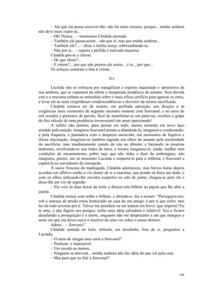 – Até que ele possa escrever-lhe; não há outro recurso; porque... minha senhora
não deve mais expor-se...
       – Oh! Nunca... – murmurou Cândida aterrada.
       – Também ele pensa assim... não por si; mas por minha senhora...
       – Também ele?... – disse a infeliz moça, sobressaltando-se.
       – Não por si... – repetiu a pérfida e malvada mucama.
       Cândida pôs-se a chorar.
       – De que chora?...
       – E ontem?... por que não pensou ele assim... e tu... por que...
       Os soluços cortaram a fala à vítima.

                                          XLI

        Lucinda não se esforçou por tranqüilizar o espírito inquietado e apreensivo de
sua senhora, que se espantara da súbita e inesperada prudência do amante. Sem dúvida
este e a mucama tinham-se entendido sobre o mais eficaz artifício para agravar os erros,
e levar até às mais vergonhosas condescendências o desvario da mísera sacrificada.
        Cândida contava ter de resistir, em porfiada oposição, aos desejos e às
exigências mais veementes de segundo encontro noturno com Souvanel, e no meio de
mil recados e protestos de paixão, fácil de manifestar-se em palavras, recebeu o golpe
do frio cálculo de uma prudência inverossímil em amor apaixonado!
        A infeliz não dormiu, para pensar em tudo, menos somente em novo laço
armado pela traição: imaginou Souvanel pronto a abandoná-la; imaginou-o condenando-
a pela fraqueza, e punindo-a com o desprezo merecido; em momentos de fugitiva e
ditosa alucinação, imaginou-se também sagrada aos olhos do amante pela enormidade
do sacrifício; mas imediatamente caindo do céu no abismo, e baixando às misérias
materiais, revolvendo-se nos lodos da terra, a mísera imaginou-se, ainda, mulher sem
condições de encantamento, pobre taça que não tinha o dom da embriaguez; não
imaginou, porém, um só momento Lucinda a empurrá-la para a infâmia, e Souvanel a
esperá-la no sorvedouro da corrupção.
        À suave frescura da madrugada, Cândida adormeceu; mas breves horas depois
acordou em aflitivo sonho e viu diante de si a mucama, que pondo na boca um dedo, e
com os olhos indicando-lhe ouvidos suspeitos na sala de jantar, chegou-se para ela e
disse-lhe em voz de segredo:
        – Ele veio às duas horas da noite e deixou este bilhete ao pajem que lhe abre a
janela.
        Cândida tomou com ardor o bilhete, e abrindo-o, leu a tremer: “Perseguem-me;
sob a ameaça de prisão estou homiziado na casa de um amigo: é por ti que sofro; mas
hei de tudo arrostar por ti. Talvez me prendam ou me matem em breve: que importa? Eu
te amo, e não fugirei aos perigos; tenho uma idéia salvadora e infalível: fico e ficarei
desafiando a perseguição e a morte, enquanto não me desprezares e até que marques a
noite em que me deves ouvir e resolver de uma vez sobre o nosso destino.
        Adeus... – Souvanel”.
        Cândida sentada no leito, trêmula, em desalinho, fora de si, perguntou a
Lucinda:
        – O meio de chegar uma carta a Souvanel?
        – Nenhum: é impossível.
        – Um recado ao menos...
        – Ninguém se atreverá... minha senhora não faz idéia do que vai pela casa
        – Mas para que eu fale a Souvanel?



                                                                                    160
 