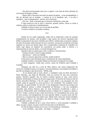 – Há sinal convencionado entre ele e o pajem: é um ramo de flores deixado em
certo ponto do bosque vizinho.
       – Quero falar a Souvanel esta noite no quarto do pajem... tu me acompanharás, e
não me deixarás um só instante... a menos se eu te mandasse sair... e eu não o
mandarei... mas é indispensável... preciso ouvir Souvanel...
       – Ele virá – disse a mucama que se mostrava tristemente comovida.
       E logo retirou-se com ar sério e temeroso; quando, porém, voltou as costas à
senhora, sorriu-se maliciosa e triunfantemente.
       Cândida se deixava outra vez cair na rede da perfídia.
       A escrava vendia ou revendia a senhora.

                                         XLII

        Saindo de um sonho angustiado, ainda sob as impressões cruéis do suspeito
enregelamento do amante, mal acordada e logo sujeita aos terrores inspirados pelo
bilhete inesperado de Souvanel, Cândida sem refletir e obedecendo ao primeiro impulso
do amor alvoroçado, tinha marcado um novo encontro, em que provavelmente seria pela
segunda vez escrava do amante algoz. Ela o compreendeu, tremendo de vergonha e de
medo, logo depois do desperto da consciência; era porém tarde: o convite e o
emprazamento já estavam dados, e Lucinda desaparecera.
        Quando voltou ao quarto para vestir a senhora, a mucama disse:
        – O pajem foi pôr o sinal no lugar ajustado
        – Que pressa! – observou Cândida.
        – Mas se é preciso aproveitar ocasiões, minha senhora!
        O dia estava como destinado para o recebimento de cartas importantes.
        Cândida recebera o assustador bilhete de Souvanel ao despertar de manhã.
        À tarde chegaram, vindas pelo correio, cartas de Frederico para Cândida e
Leonídia.
        Enquanto sua mãe lia a carta do filho adotivo, que muito longamente lhe
escrevera, Cândida foi para o seu quarto e com desconfiança e curiosidade leu também a
que lhe era dirigida e que dizia assim: “Minha irmã.
        – Já sei demais para te fazer chorar: o verdadeiro nome do falso Souvanel é
Paulo Dermany, que fugiu de Marselha, onde era caixeiro de uma casa comercial,
porque, frenético jogador, não só roubou avultada quantia ao amo, como houve
dinheiro, falsificando as firmas de diversos negociantes. O ministro da França no Rio de
Janeiro descobriu Dermany e lhe faz seguir a pista desde a sua passagem por esta
capital, tendo já requerido ao nosso governo a sua extradição. Por escrúpulo, talvez
exagerado, de generosidade, fiz prevenir a esse desgraçado mancebo dos perigos que
corre. Mando-te incluso o retrato fotografado de Dermany: é um dos exemplares
remetidos pela polícia francesa para ser mais facilmente reconhecido e preso o
criminoso. Minha pobre irmã, semelhante homem é indigno de ti: esquece-o, repele-o,
salva-te. Tenho a certeza de que o falso Souvanel já, em conseqüência dos avisos, que
de mim recebeu, terá desaparecido da nossa querida cidade; se porém assim não for,
autorizo-te a comunicar-lhe esta minha carta. Minha irmã, chora tuas ilusões perdidas;
mas agradece a Deus a luz salvadora, que ainda te chega a tempo. Adeus: recebe o
coração todo irmão de – Frederico.”
        Cândida, acabando de ler a carta, ficou imóvel, e como pasmada e estúpida a
olhar, ora para o papel, ora para o retrato de Souvanel ou de Dermany...
        No fim de alguns minutos riu-se com o rir da demência e murmurou:
        – A luz salvadora... que ainda... me chega... a tempo!!!



                                                                                    161
 