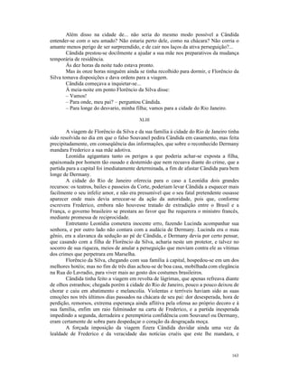 Além disso na cidade de... não seria do mesmo modo possível a Cândida
entender-se com o seu amado? Não estaria perto dele, como na chácara? Não corria o
amante menos perigo de ser surpreendido, e de cair nos laços da ativa perseguição?...
        Cândida prestou-se docilmente a ajudar a sua mãe nos preparativos da mudança
temporária de residência.
        Às dez horas da noite tudo estava pronto.
        Mas às onze horas ninguém ainda se tinha recolhido para dormir, e Florêncio da
Silva tomava disposições e dava ordens para a viagem.
        Cândida começava a inquietar-se...
        À meia-noite em ponto Florêncio da Silva disse:
        – Vamos!
        – Para onde, meu pai? – perguntou Cândida.
        – Para longe do desvario, minha filha; vamos para a cidade do Rio Janeiro.

                                         XLIII

        A viagem de Florêncio da Silva e da sua família à cidade do Rio de Janeiro tinha
sido resolvida no dia em que o falso Souvanel pedira Cândida em casamento, mas feita
precipitadamente, em conseqüência das informações, que sobre o reconhecido Dermany
mandara Frederico a sua mãe adotiva.
        Leonídia agigantara tanto os perigos a que poderia achar-se exposta a filha,
apaixonada por homem tão ousado e destemido que nem recuava diante do crime, que a
partida para a capital foi imediatamente determinada, a fim de afastar Cândida para bem
longe de Dermany.
        A cidade do Rio de Janeiro oferecia para o caso a Leonídia dois grandes
recursos: os teatros, bailes e passeios da Corte, poderiam levar Cândida a esquecer mais
facilmente o seu infeliz amor, e não era presumível que o seu fatal pretendente ousasse
aparecer onde mais devia arrecear-se da ação da autoridade, pois que, conforme
escrevera Frederico, embora não houvesse tratado de extradição entre o Brasil e a
França, o governo brasileiro se prestara ao favor que lhe requerera o ministro francês,
mediante promessa de reciprocidade.
        Entretanto Leonídia cometera inocente erro, fazendo Lucinda acompanhar sua
senhora, e por outro lado não contara com a audácia de Dermany. Lucinda era o mau
gênio, era a alavanca da sedução ao pé de Cândida, e Dermany devia por certo pensar,
que casando com a filha de Florêncio da Silva, acharia neste um protetor, e talvez no
socorro de sua riqueza, meios de anular a perseguição que moviam contra ele as vítimas
dos crimes que perpetrara em Marselha.
        Florêncio da Silva, chegando com sua família à capital, hospedou-se em um dos
melhores hotéis; mas no fim de três dias achou-se de boa casa, mobilhada com elegância
na Rua do Lavradio, para viver mais ao gosto dos costumes brasileiros.
        Cândida tinha feito a viagem em revolta de lágrimas, que apenas refreava diante
de olhos estranhos; chegada porém à cidade do Rio de Janeiro, pouco a pouco deixou de
chorar e caiu em abatimento e melancolia. Violentas e terríveis haviam sido as suas
emoções nos três últimos dias passados na chácara de seu pai: dor desesperada, hora de
perdição, remorsos, extrema esperança ainda aflitiva pela ofensa ao próprio decoro e à
sua família, enfim um raio fulminador na carta de Frederico, e a partida inesperada
impedindo a segunda, derradeira e peremptória confidência com Souvanel ou Dermany,
eram certamente de sobra para despedaçar o coração da desgraçada moça.
        A forçada imposição da viagem fizera Cândida duvidar ainda uma vez da
lealdade de Frederico e da veracidade das notícias cruéis que este lhe mandara, e



                                                                                    163
 