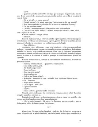 – Eu?!!!
       – Que tolice, minha senhora! Eu não digo que esqueça o moço francês; mas no
caso de ser impossível o casamento com ele, minha senhora não se há de condenar à
vida de freira.
       – Oh, se hei de!... eu o amo sempre!
       – E se ele morrer?... Se seguir preso para França, como se diz que seguirá?
       – Nem assim mudará o meu destino. Eu só posso ser esposa de Dermany.
       – Por que, minha senhora?
       – Lucinda! – murmurou a moça, abaixando o rosto envergonhada.
       – Que tolice de minha senhora! – repetiu a miserável escrava. – Que tolice! ..
com a riqueza de seu pai...
       Cândida levantou a cabeça, e disse:
       – Infâmia!...
       Lucinda mudou de tom, e com voz sumida, soprou algumas palavras de segredo
importante no ouvido de sua senhora; esse segredo, porém, devia ser esquálido; porque
a moça, revoltando-se, tornou com voz surda e imensa perturbação:
       – Duas infâmias...
       A mucama estava habituada a vencer pela insistência e pela teima a oposição da
senhora, e conseqüentemente em suas conversações noturnas, ou das horas dedicadas ao
toucador, foi sempre perseverando nas mesmas idéias, e até já tinha sido portadora de
amorosos recados de um belo mancebo que se enamorara de Cândida, quando de súbido
mudou de rumo e de sistema, e voltou a proteger a causa considerada perdida de
Dermany.
       Cândida sobressaltou-se, notando a extraordinária transformação do modo de
pensar da escrava.
       – Dermany está na cidade?... – perguntou, estremecendo.
       – Sim, minha senhora, está.
       – Ah! Expõe-se por mim?
       – Como um louco.
       – Ama-me, pois, ainda?
       – Apaixonadamente.
       – Onde o vês? Onde te fala?...
       – Só à noite... no saguão da casa ... coitado! Vem vestido de libré de lacaio...
       – Oh!... Por mim...
       – Só por minha senhora.
       – Ele se expõe ... meu Deus!
       – É preciso salvá-lo.
       – E como?
       – Minha senhora... pertence ao Sr. Souvanel.
       Cândida tornou-se branca e fria como a neve; o sangue pareceu refluir-lhe para o
coração; seus olhos cerraram-se.
       Lucinda, temendo que a senhora desmaiasse, dava-se pressa em acudi-la; esta,
porém, repeliu-a brandamente e disse repassada de dor:
       – Não há mais Souvanel... há outro... há Dermany, que se esconde, e que se
disfarça com a libré de lacaio; porque é criminoso...

                                         XLV

       Com efeito, Dermany tinha chegado à cidade do Rio de Janeiro: arrojara-se a
tanto, pensando que a polícia brasileira não faria grande esforço para descobri-lo e



                                                                                   165
 