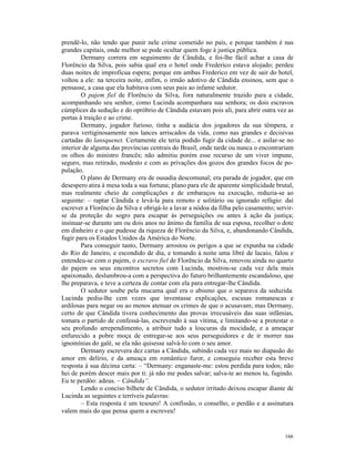 prendê-lo, não tendo que punir nele crime cometido no país, e porque também é nas
grandes capitais, onde melhor se pode ocultar quem foge à justiça pública.
        Dermany correra em seguimento de Cândida, e foi-lhe fácil achar a casa de
Florêncio da Silva, pois sabia qual era o hotel onde Frederico estava alojado; perdeu
duas noites de improfícua espera; porque em ambas Frederico em vez de sair do hotel,
voltou a ele: na terceira noite, enfim, o irmão adotivo de Cândida ensinou, sem que o
pensasse, a casa que ela habitava com seus pais ao infame sedutor.
        O pajem fiel de Florêncio da Silva, fora naturalmente trazido para a cidade,
acompanhando seu senhor, como Lucinda acompanhara sua senhora; os dois escravos
cúmplices da sedução e do opróbrio de Cândida estavam pois ali, para abrir outra vez as
portas à traição e ao crime.
        Dermany, jogador furioso, tinha a audácia dos jogadores da sua têmpera, e
parava vertiginosamente nos lances arriscados da vida, como nas grandes e decisivas
cartadas do lansquenet. Certamente ele teria podido fugir da cidade de... e asilar-se no
interior de alguma das províncias centrais do Brasil, onde tarde ou nunca o encontrariam
os olhos do ministro francês; não admitiu porém esse recurso de um viver impune,
seguro, mas retirado, modesto e com as privações dos gozos dos grandes focos de po-
pulação.
        O plano de Dermany era de ousadia descomunal; era parada de jogador, que em
desespero atira à mesa toda a sua fortuna; plano para ele de aparente simplicidade brutal,
mas realmente cheio de complicações e de embaraços na execução, reduzia-se ao
seguinte: – raptar Cândida e levá-la para remoto e solitário ou ignorado refúgio: daí
escrever a Florêncio da Silva e obrigá-lo a lavar a nódoa da filha pelo casamento; servir-
se da proteção do sogro para escapar às perseguições ou antes à ação da justiça;
insinuar-se durante um ou dois anos no ânimo da família de sua esposa, recolher o dote
em dinheiro e o que pudesse da riqueza de Florêncio da Silva, e, abandonando Cândida,
fugir para os Estados Unidos da América do Norte.
        Para conseguir tanto, Dermany arrostou os perigos a que se expunha na cidade
do Rio de Janeiro, e escondido de dia, e tomando à noite uma libré de lacaio, falou e
entendeu-se com o pajem, o escravo fiel de Florêncio da Silva, renovou ainda no quarto
do pajem os seus encontros secretos com Lucinda, mostrou-se cada vez dela mais
apaixonado, deslumbrou-a com a perspectiva do futuro brilhantemente escandaloso, que
lhe preparava, e teve a certeza de contar com ela para entregar-lhe Cândida.
        O sedutor soube pela mucama qual era o abismo que o separava da seduzida.
Lucinda pediu-lhe cem vezes que inventasse explicações, escusas romanescas e
ardilosas para negar ou ao menos atenuar os crimes de que o acusavam; mas Dermany,
certo de que Cândida tivera conhecimento das provas irrecusáveis das suas infâmias,
tomara o partido de confessá-las, escrevendo à sua vítima, e limitando-se a protestar o
seu profundo arrependimento, a atribuir tudo a loucuras da mocidade, e a ameaçar
enfurecido a pobre moça de entregar-se aos seus perseguidores e de ir morrer nas
ignomínias do galé, se ela não quisesse salvá-lo com o seu amor.
        Dermany escrevera dez cartas a Cândida, subindo cada vez mais no diapasão do
amor em delírio, e da ameaça em romântico furor, e conseguiu receber esta breve
resposta à sua décima carta: – “Dermany: enganaste-me: estou perdida para todos; não
hei de porém descer mais por ti: já não me podes salvar; salva-te ao menos tu, fugindo.
Eu te perdôo: adeus. – Cândida”.
        Lendo o conciso bilhete de Cândida, o sedutor irritado deixou escapar diante de
Lucinda as seguintes e terríveis palavras:
        – Esta resposta é um tesouro! A confissão, o conselho, o perdão e a assinatura
valem mais do que pensa quem a escreveu!


                                                                                      166
 