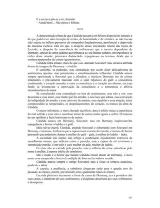 E a escrava pôs-se a rir, dizendo:
       – Ainda bem!... Não perca o bilhete.

                                          XLVI

       A demonstração plena de que Cândida nascera com felizes disposições naturais e
de que pudera ter sido exemplo de recato, de honestidade e de virtudes, se não tivesse
sido sujeita ao influxo perversor da companhia freqüentíssima, pestilencial e depravada
da mucama escrava, está em que, a despeito dessa inoculação imoral das lições de
Lucinda, a despeito da consciência do aviltamento que a tornara dependente de
Dermany, apesar do amor ardente que tributava ao seu infame sedutor, envergonhava-se
enfim desse amante, procurava distanciá-lo, repugnava-o ou temia-o, desde que o
soubera perpetrador de crimes ignominiosos.
       Cândida tinha amado, mais do que isso, adorado Souvanel; mas recuava aterrada
diante da imagem de Dermany – o ladrão.
       E concebei, se puderdes, esta contradição por assim dizer delicadíssima de
sentimentos opostos, mas persistentes e simultaneamente influentes: Cândida amava
sempre apaixonada a Souvanel que a ofendera, e rejeitava Dermany réu de crimes
infamantes e previamente marcado com o sinal repulsivo do galé: a consciência
condenando, o coração amando, e entre a consciência e o coração um abismo, em cujo
fundo se levantavam a reprovação da consciência e a tormentosa e aflitiva
incandescência do amor.
       Se conceberdes essa contradição ou luta de sentimentos, esse não e sim, essa
desestima e esse amor, esse medo que faz arredar, e esse laço que aduna, essa convicção
da indignidade do amado, e esse cativeiro da amante, essa repulsão e essa atração, tereis
compreendido as tempestades, os despedaçamentos do coração, os transes da alma de
Cândida.
       O maior infortúnio, o mais chorado sacrifício, dera à infeliz moça a experiência
do mal sofrido e com esta o cauteloso temor de outros males iguais a sofrer. O remorso
de um opróbrio a fazia horrorizar-se de outros.
       Cândida amava em Dermany, Souvanel; mas em Dermany inspiravam-lhe
repugnância e horror o ladrão e o galé.
       Idéia talvez pueril, Cândida, amando Souvanel e esbarrando com Souvanel em
Dermany criminoso, lembrava que a esposa toma o nome do marido, e tremeu de horror
pensando que poderiam chamar à mulher do galé – galé, à mulher do ladrão – ladra.
       A sociedade não impõe, não inflige a condenação injustamente extensiva de
semelhantes nomes, que indicam crime e punição; mas a esposa de tal criminoso e
sentenciado punido, é em todo o caso mulher de galé, mulher de ladrão.
       O crime não se estende pela punição, mas a infâmia do crime estende-se pelo
nome à mulher, à esposa infeliz do criminoso.
       Daí o medo e o horror que faziam Cândida recuar diante de Dermany, o novo
nome com inesperada e horrível condição de Souvanel o sedutor amado.
       Cândida amava sempre o antigo Souvanel; mas à força se tornava cautelosa,
prudente e sábia.
       A cautela, a prudência, a sabedoria chegavam tarde para o grande erro do
passado; ao menos, porém, preveniriam erros igualmente fatais no futuro.
       Lucinda pleiteava incessante a favor da causa de Dermany, era a portadora das
suas cartas, a intérprete de seus sentimentos, a eloqüente descritora dos seus sofrimentos
e desesperos.




                                                                                      167
 