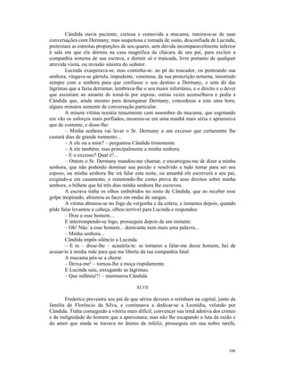 Cândida ouvia paciente, curiosa e comovida a mucama, inteirava-se de suas
conversações com Dermany; mas suspeitosa e tomada de susto, desconfiada de Lucinda,
pretextara as estreitas proporções de seu quarto, sem dúvida incomparavelmente inferior
à sala em que ela dormia na casa magnífica da chácara de seu pai, para excluir a
companhia noturna de sua escrava, e dormir só e trancada, livre portanto de qualquer
atrevida visita, ou invasão sinistra do sedutor.
       Lucinda exasperava-se, mas continha-se: ao pé do toucador, ou penteando sua
senhora, vingava-se gárrula, impudente, venenosa, da sua proscrição noturna, insistindo
sempre com a senhora para que confiasse o seu destino a Dermany, e sem dó das
lágrimas que a fazia derramar, lembrava-lhe o seu maior infortúnio, e o direito e o dever
que assistiam ao amante de tomá-la por esposa; outras vezes aconselhava e pedia a
Cândida que, ainda mesmo para desenganar Dermany, concedesse a este uma hora,
alguns minutos somente de conversação particular.
       A mísera vítima resistia tenazmente com assombro da mucama, que esgotando
em vão os esforços mais porfiados, mostrou-se em uma manhã mais séria e apreensiva
que de costume, e disse-lhe:
       – Minha senhora vai levar o Sr. Dermany a um excesso que certamente lhe
custará dias de grande tormento...
       – A ele ou a mim? – perguntou Cândida tristemente.
       – A ele também; mas principalmente a minha senhora.
       – E o excesso? Qual é?...
       – Ontem o Sr. Dermany mandou-me chamar, e encarregou-me de dizer a minha
senhora, que não podendo dominar sua paixão e resolvido a tudo tentar para ser seu
esposo, ou minha senhora lhe irá falar esta noite, ou amanhã ele escreverá a seu pai,
exigindo-a em casamento, e remetendo-lhe como prova de seus direitos sobre minha
senhora, o bilhete que há três dias minha senhora lhe escreveu.
       A escrava tinha os olhos embebidos no rosto de Cândida, que ao receber esse
golpe inopinado, abismou as faces em ondas de sangue.
       A vítima abrasou-se no fogo da vergonha e da cólera, e instantes depois, quando
pôde falar levantou a cabeça, olhou terrível para Lucinda e respondeu:
       – Dize a esse homem...
       E interrompendo-se logo, prosseguiu depois de um instante:
       – Oh! Não: a esse homem... doravante nem mais uma palavra...
       – Minha senhora...
       Cândida impôs silêncio a Lucinda.
       – E tu – disse-lhe – acautela-te: se tornares a falar-me desse homem, hei de
acusar-te à minha mãe para que me liberte da tua companhia fatal.
       A mucama pôs-se a chorar.
       – Deixa-me! – tornou-lhe a moça rispidamente.
       E Lucinda saiu, enxugando as lágrimas.
       – Que infâmia!!! – murmurou Cândida.

                                         XLVII

       Frederico prevenira seu pai de que sérios deveres o retinham na capital, junto da
família de Florêncio da Silva, e continuava a dedicar-se a Leonídia, velando por
Cândida. Tinha conseguido a vitória mais difícil, convencer sua irmã adotiva dos crimes
e da indignidade do homem que a apaixonara; mas não lhe escapando a luta da razão e
do amor que ainda se travava no ânimo da infeliz, prosseguia em sua nobre tarefa,




                                                                                     168
 