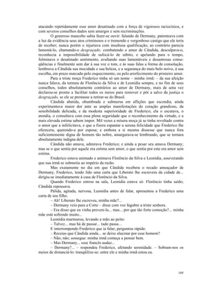 atacando repetidamente esse amor desatinado com a força de vigorosos raciocínios, e
com severos conselhos dados sem amargor e sem recriminações.
        O generoso mancebo sabia fazer-se ouvir: falando de Dermany, patenteava com
a luz da evidência seus atos criminosos e o tremendo e vergonhoso castigo que ele teria
de receber; nunca porém o injuriava com insultosa qualificação; ao contrário parecia
lamentá-lo, chamando-o desgraçado; combatendo o amor de Cândida, desculpava-o,
reconhecia a impossibilidade de sufocá-lo de súbito, e apelando para o tempo,
fulminava o desatinado sentimento, avultando suas lamentáveis e desastrosas conse-
qüências e finalmente sem dar à sua voz o tom, e às suas falas a forma de consolação,
lembrava a Cândida sua mocidade e sua beleza, e a segurança do mais belo noivo, à sua
escolha, em prazo marcado pelo esquecimento, ou pelo arrefecimento do primeiro amor.
        Para a triste moça Frederico tinha só um nome – minha irmã: – da sua afeição
nunca falava, da ternura de Florêncio da Silva e de Leonídia sempre, e no fim de seus
conselhos, todos absolutamente contrários ao amor de Dermany, mais de uma vez
declarou-se pronto a facilitar todos os meios para remover e pôr a salvo da justiça o
desgraçado, se ele se prestasse a retirar-se do Brasil.
        Cândida abatida, obumbrada e submersa em aflições que escondia, ainda
experimentava maior dor ante as amplas manifestações do coração grandioso, da
sensibilidade delicada, e da modesta superioridade de Frederico; ela o escutava, o
atendia, o consultava com essa plena seguridade que o reconhecimento da virtude, e a
mais elevada estima sabem impor. Mil vezes a mísera moça já se tinha revoltado contra
o amor que a infelicitava, e que a fizera espantar a serena felicidade que Frederico lhe
oferecera, querendo-a por esposa; e embora a si mesma dissesse que nunca fora
suficientemente digna de homem tão nobre, amargurava-se lembrando, que se tornara
absolutamente indigna dele.
        Cândida não amava, admirava Frederico; e ainda a pesar seu amava Dermany;
mas se o que sentia por aquele era estima sem amor, o que sentia por este era amor sem
estima.
        Frederico estava animado e animava Florêncio da Silva e Leonídia, asseverando
que sua irmã se submetia ao império da razão.
        Mas exatamente no dia em que Cândida recebera o recado ameaçador de
Dermany, Frederico, tendo lido uma carta que Liberato lhe escrevera da cidade de...
dirigiu-se imediatamente à casa de Florêncio da Silva.
        Quando Frederico entrou na sala, Leonídia estava só: Florêncio tinha saído;
Cândida repousava.
        Pálida, agitada, nervosa, Leonídia antes de falar, apresentou a Frederico uma
carta de seu filho.
        – Ah! Liberato lhe escreveu, minha mãe?...
        – Dermany veio para a Corte – disse com voz lúgubre a triste senhora.
        – Era disso que eu vinha preveni-la... mas... por que tão forte comoção?... minha
mãe está sofrendo muito...
        Leonídia murmurou, levando a mão ao peito:
        – Talvez... mas há de passar... tudo passa...
        E interrompendo Frederico que ia falar, perguntou rápida:
        – Receias que Cândida ainda... se deixe alucinar por esse homem?
        – Não; não; sossegue: minha irmã começa a pensar bem.
        – Mas Dermany... esse francês audaz...
        – Dermany?... – respondeu Frederico, afetando serenidade. – Sobram-nos os
meios de distanciá-lo: tranqüilize-se: entre ele e minha irmã estou eu.




                                                                                     169
 
