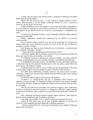 XII

        À noite, mas um pouco tarde, Simeão corria à venda para compensar-se da tarefa
diária junto do velho paralítico.
        Depois das dez horas da noite a venda achava-se sempre fechada; a porta,
porém, abria-se pronta à voz de freguês conhecido. Dentro era certa a reunião de
escravos e da pior gente livre da terra.
        Simeão preludiava com a conversação e com o jogo devassidões subseqüentes.
A conversação era animada: na venda sabia-se de tudo, e a vida íntima das famílias se
despedaçava ali aos dentes ferozes dos escravos, os atraiçoadores e caluniadores das
casas.
        A moléstia de Domingos Caetano e suas inesperadas melhoras tinham sido por
muitas vezes discutidas.
        Muitos lamentaram Simeão pelo adiamento da sua alforria: os escravos
zombavam dele.
        Um só homem soube consolá-lo com um raio de esperança: foi o homem de
imensa barba que vimos dormindo no banco da venda no dia em que Simeão fora
mandado a chamar o médico.
        José Borges, que aliás era mais conhecido por José Barbudo, ou simplesmente
por – Barbudo – tinha dito a Simeão:
        – Ataque de cabeça, quando deixa sinal, não tarda a voltar.
        O aforismo popular, que José Borges repetira, ficou na memória do crioulo que
depois por mais de uma vez consultou o seu aforista.
        E o Barbudo começava a interessar-se muito por Simeão, com quem estreitara
amizade, acompanhando-o em suas excursões noturnas, e partilhando seus deboches.
        O companheiro não podia ser pior: José Barbudo era uma celebridade turbulenta
e suspeitosa; mais de uma acusação de crime pesava sobre sua cabeça, e pretendiam que
havia em sua vida nódoas de sangue.
        Nenhum freguês da venda se atrevia a negar um copo de aguardente ao Barbudo
e menos ainda exagerar com ele a disputa no jogo. O Barbudo tinha sua fama.
        Até então quase indiferente a Simeão, tornara-se em poucos dias seu íntimo
camarada, e sempre que estavam juntos embebia nele seus olhos de tigre como serpente
a magnetizar a presa.
        Era fácil de explicar aquela súbita amizade do Barbudo.
        O escravo é a matéria-prima com que se preparam crimes horríveis que
espantam a nossa sociedade. No empenho de seduzir um escravo para torná-lo cúmplice
no mais atroz atentado, metade do trabalho do sedutor está previamente feito pelo fato
da escravidão.
        Não há, não pode haver escravidão sem a idéia da vingança, sem o sentimento
do ódio a envenenar as almas dos escravos, e a vingança e o ódio têm sempre chegado
de antemão à metade da viagem, quando soa a hora infernal da marcha pelo caminho do
crime.
        Mas o Barbudo não deixava entrever projeto algum criminoso: bom amigo de
Simeão, apenas manifestava por ele afeição e interesse.
        Uma noite, por exemplo, levou o crioulo a conversar no terreiro da venda.
        Depois de fácil ajuste para um de seus freqüentes deboches em senzalas de
escravas e sítios ocupados por gente depravada, o Barbudo perguntou:
        – Simeão, donde diabo veio o favor que conseguiste de teus senhores? Olha que
deveras eles te estimam!



                                                                                   17
 
