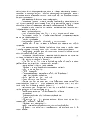 com o instintivo movimento da mão, que acudia às vezes ao lado esquerdo do peito, e
principiava a temer que profundo e abafado desgosto estivesse destruindo a saúde e
preparando a morte próxima da extremosa e amargurada mãe, que aliás não se queixava
de padecimento algum.
        A idéia da morte de Leonídia apavorava Frederico.
        O que pensou e refletiu o generoso mancebo, foi digno dele: resolveu consagrar-
se à felicidade da família, que por morte de sua mãe o adotara filho; mas em todo caso
determinou exigir explicações da decisão inexplicável e do desmaio de Cândida.
        Voltando na tarde do mesmo dia à casa de Florêncio da Silva, encontrou este e
Leonídia radiantes de alegria.
        A mãe extremosa disse-lhe:
        – Nem sabes o que fizeste, meu filho; eu ia morrer, e tu me restituis a vida.
        E apontou para o peito. Era a primeira vez que Leonídia confessava a convicção
do mal que principiava a sofrer.
        Frederico empalideceu.
        – Nada receies – tornou-lhe a mãe adotiva – , tu vais curar-me.
        Leonídia não calculava o poder, a influência das palavras que proferiu
agradecida.
        Logo depois apareceu Cândida. Florêncio da Silva tomou o chapéu e saiu;
Leonídia conversou alegremente algum tempo, e deixou a sós os supostos noivos.
        Cândida não se confundiu: seus pais a entregavam sempre à intimidade fraternal
daquele conselheiro dedicado e amigo.
        – Minha irmã – disse Frederico – , eu tenho consciência de que não pensas que
eu tivesse preparado a surpresa que te fez desmaiar esta manhã.
        – Sei bem que te sacrificavas, Frederico.
        – Não falei em sacrifício: tenho a dignidade da minha independência; não te
pedi, confesso; mas te aceito em casamento: eis a verdade...
        – Tu me aceitas? Frederico! Tu me levantas?
        – Cândida, eu te julgo digna de mim; sentes que te mereço?...
        – Não... eu não sou digna de ti...
        – Oh! E a tua decisão?
        – Eu estava alucinada... respondi sem refletir... ah! Se soubesses!
        – Deves dizer-me tudo, minha irmã.
        – Tudo?... Oh! sim: a ti o direi... mais tarde...
        – Amas pois ainda, como dantes a...
        – Escuta: eu te juro, que nunca serei esposa de Dermany, nunca; ouviste? Mas
casar-me contigo, Frederico?... Tu nem sabes como eu te admiro hoje!... Nem sabes
como eu me sinto vil diante de Frederico tão nobre!...
        – Minha irmã, tu te calunias; foste leviana, mas eu te perdoei...já não sou eu que
aceito, sou eu que suplico a tua mão de esposa.
        Cândida tomou a mão que Frederico lhe estendia e beijou-a.
        – Minha irmã!
        – Chama-me assim; é o único título que poderás dar-me.
        – E nossa mãe?...
        – Deixemo-la crer e viver algumas semanas... algum tempo no seu doce
engano... oh!... Frederico!... Frederico!
        – Cândida... fazes-me estremecer...
        A pobre moça exclamou imediatamente, interrompendo Frederico:
        – É loucura... mas estou louca... amo Dermany... não serei dele; mas hei de
morrer solteira...


                                                                                      172
 
