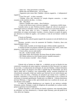 – Antes isso – disse gravemente o mancebo.
        – Minha mãe está falando perto... ela vai chegar...
        – Enganemos pois nossa mãe, Cândida; é preciso enganá-la... é indispensável
enganá-la...
        – Como? Por quê?... tu falas, tremendo...
        – Cândida, nossa mãe concentra no coração desgosto assassino... o corpo
ressentiu-se dos martírios da alma... e a tísica...
        – Oh!... Meu Deus!
        – Silêncio, Cândida; não a mates – disse Frederico.
        – Como se não fosse eu que a estivesse matando!... – murmurou a infeliz moça.
        Leonídia entrou na sala. Florêncio da Silva chegou de volta de seu passeio: a
conversação tornou-se animada e amena. Frederico retirou-se às onze horas da noite.
        Mas duas horas antes, às nove, e enquanto os senhores descuidosos se
entretinham em amiga conversação, Lucinda, a escrava, descera ao quarto do pajem,
que demorava no fundo do saguão, e ali recebera a visita de um homem vestido de
lacaio.
        O lacaio era Dermany.
        Lucinda deu-lhe conta de quanto naquele dia se passara no seio da família de sua
senhora.
        Dermany, ouvindo a nova do casamento de Cândida e Frederico, disse com
impassibilidade e frieza:
        – Tinhas razão, Lucinda: já era tempo de jogar a última cartada; joguemo-la.
        E tirando do bolso um pequeno embrulho que encerrava dez outros, muito mais
pequenos, e todos iguais, mostrou-os à escrava, acrescentando logo:
        – Como te disse, um em cada manhã...
        – No café – acudiu Lucinda, rindo-se.
        – Não tenhas medo; não há perigo: são doses fracas de tártaro emético.
        – Oh! Minha senhora já as terá tomado maiores: amanhã começarei...
        – Tu és um tesouro, Lucinda! – disse o francês.

                                         XLIX

        Liberato não se limitara na cidade de... a substituir seu pai na direção da casa
comercial e na gerência de outros negócios: a pretensão do falso Souvanel a ser esposo
de sua irmã, e o conhecimento da inclinação, do amor de Cândida, o tinham fortemente
contrariado, porque ele desejava com ardor o segundo laço de fraternidade, que devia
ligá-lo ainda mais a Frederico; essa contrariedade, porém, assumira proporções de
ressentimento ameaçador, desde que soubera que Souvanel era um nome-máscara que
escondia a face do crime, e Dermany um miserável que tentara levar o opróbrio, o
desgosto, a desordem e o luto ao seio de sua família, conspurcando-a com o contacto de
sua pessoa, já marcada ignobilmente: ficando pois, na cidade de... Liberato determinou
provocar Dermany, e vingar-se dele, aproveitando para isso a ausência de seu pai, que
sem dúvida o teria contido.
        O irmão de Cândida abandonava-se aos ímpetos de sua natureza exaltada;
felizmente, porém, Dermany a medo de diligências da autoridade já se achava oculto,
graças ao generoso aviso de Frederico.
        Liberato descobriu o asilo protetor do francês criminoso; mas estacando diante
do infortúnio, seu furor desarmou-se, e fazendo espiar Dermany, para não perdê-lo de
vista, adiou sua vingança.




                                                                                    173
 
