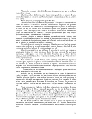 Alguns dias passaram e de súbito Dermany desapareceu, sem que se soubesse
para onde se retirara.
         Liberato espalhou dinheiro a mãos cheias, empregou todos os recursos de uma
polícia hábil e acabou por saber que Dermany seguira para a cidade do Rio de Janeiro,
onde estava.
         Nestas pesquisas, a vingança tinha gasto dez dias.
         Liberato sobressaltou-se: Dermany na capital era a conspiração contra Cândida e
contra sua família: o alvoroçado mancebo imediatamente despachou um portador
levando cartas a seus pais e a Frederico, nas quais os prevenia da partida do francês para
a cidade do Rio de Janeiro; mas, deixando-os ignorar suas próprias disposições,
entregou a casa e os negócios de Florêncio da Silva ao guarda-livros, honradíssimo
velho, que merecia bem tal confiança, e seguiu apressadamente para onde julgava
perigar a felicidade e a honra da irmã e da família.
         Arrojado, violento e iracundo, Liberato, anelando encontrar Dermany para
insultá-lo e coagi-lo a bater-se com ele, segundo os costumes que aprendera na Europa,
queria escapar à ação dominadora de seu pai, e à influência prudente e fria de Frederico,
que se oporiam às suas idéias de desforço e vingança.
         Chegando à capital, o mancebo impetuoso, foi alojar-se em um hotel de segunda
ordem, onde condenou-se ao mais desagradável encerro durante o dia, indo à noite
passear de sentinela pela frente da casa ocupada por seu pai.
         Liberato estava certo de que ali havia de encontrar o homem que procurava;
amanheceu, porém, três vezes, passeando diante da casa, sem que lhe aparecesse
Dermany, e tendo apenas visto nessas três noites Frederico, que se retirava do teto
amigo, e, além de Frederico, duas vezes nessas noites, um lacaio que fora conversar
com o pajem de seu pai.
         Mas o irmão de Cândida teimou, como Dermany tinha teimado, esperando
Frederico, para, seguindo-o, aprender a casa de Florêncio da Silva: entretanto o caso não
era o mesmo, e Liberato esquecia as suspeitas, os reparos e desconfianças que devia
despertar o seu passeio constante de todas as noites sempre pela mesma rua e em idas e
vindas freqüentes até o romper da aurora.
         O exaltado mancebo procedia insensatamente, e ainda pela quarta vez voltou a
rondar pela frente da casa de seu pai.
         Todavia, não era só Liberato que se abalava com a estada de Dermany na
capital: Frederico, certificado desse fato por algumas palavras que conseguira arrancar a
Cândida, achava-se inquieto; mas preferia com razão tornar sua irmã adotiva ou já
suposta noiva defendida por sua própria virtude, que ele trazia alerta com a luz de sábios
avisos e com a evidência da desgraça e da ignomínia que Dermany lhe preparava, a
empregar espiões e cautelas que são quase sempre estéreis, quando a mulher quer ser
má.
         Ainda assim, porém, Frederico desde duas noites observava cuidadoso da janela
da casa de Florêncio da Silva, o desazado passeador que tão mal disfarçava algum
intento premeditado: pela imprudência do proceder e pela figura, logo se convenceu de
que não era Dermany; mas desconfiado, apesar disso, despedindo-se da família amiga e
quase sua, saiu às horas do costume, e não mostrando reparar no homem suspeito, que
nesse momento seguia pelo lado oposto da rua, caminhou tranqüilo e sem olhar para
trás, e dobrando a primeira esquina, parou e ficou à espera.
         No fim de um quarto de hora, Frederico ouviu os passos de alguém que se
aproximava, e avançando oportunamente para dobrar outra vez a esquina, esbarrou cara
a cara com a insensata sentinela, e reconheceu Liberato, pela exclamação que escapou a
este.


                                                                                      174
 