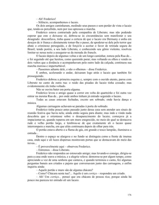 – Ah! Frederico!
        – Silêncio, acompanhemos o lacaio.
        Os dois amigos caminharam, medindo seus passos e sem perder de vista o lacaio
que, tendo-os percebido, nem por isso apressou a marcha.
        Frederico estava contrariado pela companhia de Liberato; mas não podendo
esperar que este o deixasse só, dobrou-se às circunstâncias sem manifestar o seu
desagrado: desconfiava, tinha quase a certeza de que o lacaio era Dermany e ardia em
desejos de ir franca e diretamente tomar-lhe o passo, de apoderar-se dele pelo terror que
abate o criminoso perseguido, e de forçá-lo a aceitar o favor de retirada segura do
Brasil; tendo porém, a seu lado Liberato, e conhecendo seu gênio violento, resolveu
limitar-se nessa noite a assegurar-se da morada do francês.
        O lacaio depois de algumas voltas e de um longo caminhar, tomou pela Rua de...
e foi seguindo até que hesitou, como querendo parar; mas voltando os olhos e vendo os
dois vultos que a distância o acompanhavam pelo outro lado da calçada, continuou sua
marcha morosa e imperturbável.
        – Passemos adiante dele, e não o olhemos – disse Frederico.
        E ambos, acelerando o andar, deixaram logo atrás o lacaio que também foi
prosseguindo.
        Frederico dobrou a primeira esquina e, sempre com o ouvido atento, parou com
Liberato no canto da outra rua: o ruído das pisadas do lacaio tinha cessado; mas
evidentemente ele tinha voltado.
        Não se ouvira bater em porta alguma.
        Frederico levou o amigo quase a correr em volta do quarteirão e foi outra vez
entrar na mesma Rua de... por onde ambos tinham já entrado seguindo o lacaio.
        Todas as casas estavam fechadas, exceto um sobrado, onde havia dança e
música.
        Algumas carruagens achavam-se paradas à porta do sobrado.
        Frederico tinha pouco antes passado junto dessa casa sem atender aos sinais de
reunião festiva que havia nela; ainda então seguiu para diante; mas indo e vindo nada
descobriu que o orientasse sobre o desaparecimento do lacaio; começava já a
impacientar-se, quando reparou em um muro enegrecido, no meio do qual se destacava
rude e velho portão largo, e lembrou-se de que exatamente ali o lacaio quase
interrompera a marcha, em que aliás continuara depois de olhar para trás.
        O portão estava aberto e a flama do gás, em grande e tosco lampião, iluminava a
entrada...
        Dentro o espaço se alargava e no fundo se distinguia como a frente de imensa
casa, onde aqui e ali luzes dispersas mostravam portas que se destacavam do meio das
trevas...
        – É provavelmente aqui – observou Frederico.
        – Entremos – disse Liberato.
        Frederico não respondeu ao estouvado amigo; mas levando-o consigo, dirigiu-se
para a casa onde soava a música, e a alegria velava: demorou-se por algum tempo, como
apreciando a voz de uma senhora que cantava, e quando terminou o canto, fez algumas
perguntas banais aos criados e pajens que conversavam junto das carruagens, e enfim
inquiriu ainda:
        – Aquele portão e muro são de alguma chácara?
        – Como? Chácara nesta tua?... Aquilo é um cortiço – respondeu um criado.
        – Ah! Um cortiço... pensei que era chácara de pessoa rica; porque ainda há
pouco me pareceu ter entrado ali um lacaio.




                                                                                     176
 