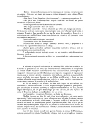 – Entrou – disse um homem que estava em mangas de camisa e conversava com
os criados. – Entrou; é um lacaio que mora no cortiço; enquanto o amo está em Minas
tomando águas...
        – Que diabo! E não lhe deixou cômodo em casa?... – perguntou um pajem a rir..
        – Diz que o amo é unhas-de-fome: alugou a chácara a um irmão, por quatro
meses que foi passar em Minas.
        Frederico já sabia bastante e afastou-se com Liberato.
        – Que moços curiosos! – disse um criado.
        – Ora! São como todos – tornou o homem que estava em mangas de camisa. –
Nesta mesma noite um outro sujeito e de muito pior cara, veio beber cerveja à venda, e
enquanto despejava duas garrafas, fez-me dar-lhe conta dos moradores do cortiço, e
achou tanta graça na história do lacaio, que obrigou-me a repeti-la três ou quatro vezes
com todos os pormenores.
        Frederico levara Liberato para o seu hotel.
        Digamo-lo em honra dos dois mancebos:
        Frederico tinha planejado obrigar Dermany a deixar o Brasil, e propunha-se a
favorecer-lhe e garantir-lhe a retirada ou a fuga.
        Liberato queria esbofetear Dermany, calculando indômito e arrojado com as
conseqüências dessa extrema afronta.
        A nenhum deles, porém, lembrara sequer, por um instante, a idéia de denunciar
Dermany à polícia.
        Brilhavam nos dois mancebos a altivez e a generosidade do caráter natural dos
brasileiros.

                                           L

        A insolente e inqualificável ameaça de Dermany tinha sublevado o coração de
Cândida: na grandeza do seu amor, que ainda resistia ao conhecimento da indignidade
do homem amado, ela sentira o enorme insulto feito à sua delicadeza, o menosprezo do
seu pudor, o desprezo da sua individualidade nesse egoísmo enregelado de especulador
imoral, que se mostrava pronto a patentear o erro fatal que a aviltava, a documentá-lo
com a confissão imprudente lançada em um bilhete confidencial; e, ferida em sua
vaidade, ultrajada nessa intenção perversa, preferira o maior martírio a submeter-se,
como escrava medrosa, à prepotência de senhor infame.
        No dia da ameaça e da afronta, na hora mais fogosa de seu ardente res-
sentimento, Cândida irrefletida e exaltada, surpreendida pela proposição, pelo pedido,
pela exclamação de suprema esperança e empenho transportado de sua mãe, em um
ímpeto de vingança, em um grito de náufraga, que vê a salvação, em uma explosão de
dor e de desespero declarara aceitar Frederico por seu noivo.
        Mas logo após, a consciência fulminara a aviltada, que desmaiou.
        Cândida chegara aos dias do mais triste arrependimento e do mais acerbo
desencanto: Frederico se mostrava a seus olhos como anjo salvador; Frederico era para
ela a grandiosidade, a virtude, o belo moral, e Dermany, o objeto da sua paixão e não
mais do seu amor, era a embriaguez ignóbil, o grilhão que pesa e fere, o vício que se
esconde porque faz vergonha, e apesar de sua paixão, se tivesse liberdade de escolha, se
um erro irreparável não lhe escravizasse a vontade, Cândida exultaria, proclamando-se
noiva e esposa de Frederico.
        Mas três dias tinham passado sem que se efetuasse a ameaça de Dermany, e,
embora justamente revoltada, Cândida não tolerasse mais a conversação da mucama,




                                                                                    177
 