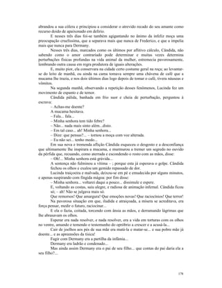 abrandou a sua cólera e principiou a considerar o atrevido recado do seu amante como
recurso doido de apaixonado em delírio.
        E nesses três dias foi-se também agigantando no ânimo da infeliz moça uma
preocupação cruelíssima, que a separava mais que nunca de Frederico, e que a impelia
mais que nunca para Dermany.
        Nesses três dias, marcados como os últimos por aflitivo cálculo, Cândida, não
sabendo como o amor contrariado pode determinar e muitas vezes determina
perturbações físicas profundas na vida animal da mulher, estremecia pavorosamente,
lembrando outra causa em regra produtora de iguais alterações.
        E, muito pior, ela conservara na cidade certo costume geral na roça; ao levantar-
se do leito de manhã, ou ainda na cama tomava sempre uma chávena de café que a
mucama lhe trazia, e nos dois últimos dias logo depois de tomar o café, tivera náuseas e
vômitos.
        Na segunda manhã, observando a repetição desses fenômenos, Lucinda fez um
movimento de espanto e de temor.
        Cândida pálida, banhada em frio suor e cheia de perturbação, perguntou à
escrava:
        – Achas-me doente?
        A mucama hesitava.
        – Fala... fala...
        – Minha senhora tem tido febre?
        – Não... nada mais sinto além...disto.
        – Em tal caso... ah! Minha senhora...
        – Dize: que pensas?... – tornou a moça com voz alterada.
        – Eu não sei... tenho medo...
        Em sua nova e tremenda aflição Cândida esqueceu o desgosto e a desconfiança
que ultimamente lhe inspirara a mucama, e murmurou a tremer um segredo no ouvido
da pérfida que, recuando, como aterrada e escondendo o rosto com as mãos, disse:
        – Oh!... Minha senhora está grávida...
        A sentença não fulminou a vítima – ; porque esta já esperava o golpe. Cândida
        fechou os olhos e exalou um gemido repassado de dor.
        Lucinda traiçoeira e malvada, deixou-se em pé e emudecida por alguns minutos,
e apenas suspirando com fingida mágoa: por fim disse:
        – Minha senhora... voltarei daqui a pouco... dissimule e espere.
        E, voltando as costas, saiu alegre, e radiosa de animação infernal. Cândida ficou
        só; – ah! Não se julgava mais só.
        Que remorsos! Que amargura! Que emoções novas! Que raciocínios! Que terror!
        Na pavorosa situação em que, iludida e atraiçoada, a mísera se acreditava, era
força pensar, medir o futuro, raciocinar...
        E ela o fazia, coitada, torcendo com ânsia as mãos, e derramando lágrimas que
lhe abrasavam os olhos.
        Esperar era nada resolver, e nada resolver, era a vida em torturas com os olhos
no ventre, amando e temendo o testemunho do opróbrio a crescer e a acusá-la...
        Cair de joelhos aos pés de sua mãe era matá-la e matar-se... e sua pobre mãe já
doente... e as apreensões da tísica!
        Fugir com Dermany era a partilha da infâmia...
        Dermany era ladrão e condenado...
        Mas ainda assim Dermany era o pai de seu filho... que contas do pai daria ela a
seu filho?...




                                                                                     178
 