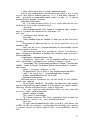 – Minha mãe foi ama-de-leite da menina – respondeu o crioulo.
         Fora de casa Simeão mudava o tratamento que por costume e lição recebida
prestava a seus senhores: a Domingos Caetano, em vez de meu senhor, chamava – o
velho – , a Angélica, em vez de minha senhora, chamava – a velha – , a Florinda, em
vez de sinhá-moça, chamava – a menina.
         O Barbudo tornou dizendo:
         – Ah! Era de razão; mas com os diabos! Se morrer o velho, a liberdade que ele te
vai deixar tem ares de benção seguida de pontapé!
         – Como assim?
         – Não te mandaram ensinar ofício, fizeram de ti um famoso vadio, como eu, e
agora se vieres a ficar forro, escorregarás da alforria para a mi-
séria... hem?...
         – Penso às vezes nisso, Barbudo; mas...
         – Mas o quê?...
         – E que a liberdade sempre é a liberdade! No dia em que me achar forro, cresço
um palmo.
         – Boa consolação! Não serás capaz de viver liberto, como vives escravo: tu
passas um vidão.
         – Talvez; mas sou escravo; este nome quando soa, fura-me os ouvidos, como se
fosse um estoque envenenado...
         – Não me venhas com essa; eu sei o que esperas: o velho é rico a abarrotar, e
sabes e contas que te deixará com a liberdade dinheiro bastante para o princípio de
algum negociozinho.
         Simeão sacudiu a cabeça tristemente e disse:
         – Liberdade sim... dinheiro não: é certo que o dinheiro anda lá em sacos; mas o
velho é unha-de-fome, e nunca falou senão em ajuntar fortuna para a menina...
         – Com os diabos! Olha, Simeão; acabas em cachorro leproso se ficares forro sem
dinheiro... coitado do Simeão! Que injustiça! Quando pouco te bastava, e há tantos...
tantos sacos...
         – Muitos... – murmurou o crioulo com voz surda.
         – Que lorpa de velho! Com os diabos! E o sovina não tem medo dos ladrões?
         – Ladrões? Que iriam lá fazer?... A casa da fazenda é uma fortaleza.
         – Só assim; mas não há fortaleza que não se renda.
         – Aquela somente por traição.
         O Barbudo sorriu-se sinistramente; mas o crioulo não lhe viu o rir medonho;
porque a noite era escura.
         – Que nos importa a fortaleza?... Que o diabo a leve e também ao velho contanto
que ele te contemple com algum dinheiro no seu testamento; do contrário manda-o
pinotear no inferno pela liberdade miserável em que te abandonará.
         – Com efeito, eu tenho necessidade de dinheiro: já fiz meus planos; negociarei
em bestas e cavalos... ganha-se muito nisso
         – Mas para principiar o negócio?
         – É isso: preciso ter algum dinheiro.
         – Olha, Simeão, criado como filho adotivo, tens direito a herdar um pedacinho
da fortuna do velho, e eu no teu caso... queres um conselho de amigo?
         – Quero, sim.
         – Eu, no teu caso, herdava por minhas mãos: morrendo o velho, tirava o meu
quinhão; não sejas tolo; se puderes, e há muitos meios, faze-te herdeiro sem te importar
o testamento: ninguém sabe quanto o sovina aferrolha, e os mortos não falam. Não sejas
tolo.


                                                                                      18
 
