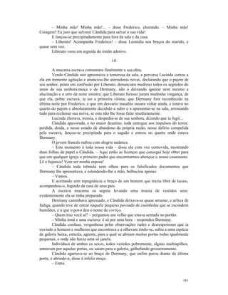 – Minha mãe! Minha mãe!... – disse Frederico, chorando. – Minha mãe!
Coragem! Eu juro que salvarei Cândida para salvar a sua vida!
       E lançou-se precipitadamente para fora da sala e da casa.
       – Liberato! Acompanha Frederico! – disse Leonídia nos braços do marido, e
quase sem voz.
       Liberato voou em seguida do irmão adotivo.

                                           LII

        A mucama escrava consumara finalmente a sua obra.
        Vendo Cândida sair apreensiva e temerosa da sala, a perversa Lucinda correu a
ela em tremente agitação e anunciou-lhe aterradoras novas, declarando que o pajem de
seu senhor, posto em confissão por Liberato, denunciara medroso todos os segredos do
amor de sua senhora-moça e de Dermany, não o deixando ignorar nem mesmo a
alucinação e o erro da noite sinistra; que Liberato furioso jurara medonha vingança, de
que ela, pobre escrava, ia ser a primeira vítima; que Dermany fora reconhecido na
última noite por Frederico, e que em desvario inaudito ousara voltar ainda, e estava no
quarto do pajem e absolutamente decidido a subir e a apresentar-se na sala, arrostando
tudo para reclamar sua noiva, se esta não lhe fosse falar imediatamente.
        Lucinda chorava, tremia, e despedia-se de sua senhora, dizendo que ia fugir...
        Cândida apavorada, e no maior desatino, toda entregue aos impulsos do terror,
perdida, doida, e nesse estado de abandono da própria razão, nesse delírio compelida
pela escrava, lançou-se precipitada para o saguão e entrou no quarto onde estava
Dermany.
        O jovem francês radiou com alegria satânica.
        – Este momento é toda nossa vida – disse ele com voz comovida, mostrando
duas folhas de papel a Cândida. – Aqui estão as licenças que consegui hoje obter para
que em qualquer igreja o primeiro padre que encontrarmos abençoe o nosso casamento.
Lê e fujamos! Vem ser minha esposa!
        – Cândida toda trêmula nem olhou para os falsificados documentos que
Dermany lhe apresentava, e estendendo-lhe a mão, balbuciou apenas:
        – Vamos.
        E aceitando sem repugnância o braço de um homem que trazia libré de lacaio,
acompanhou-o, fugindo da casa de seus pais.
        A escrava mucama os seguiu levando uma trouxa de vestidos seus:
evidentemente ela se tinha preparado.
        Dermany caminhava apressado, e Cândida deixava-se quase arrastar, e arfava de
fadiga, quando teve de entrar naquele pequeno povoado de casinholas que se escondem
humildes, e a que o povo deu o nome de cortiço.
        – Quem traz você aí? – perguntou um velho que estava sentado no portão.
        – Minha irmã e uma escrava: é só por uma hora – respondeu Dermany.
        Cândida confusa, vergonhosa pelas observações rudes e desrespeitosas que ia
ouvindo a homens e mulheres que encontrava e a olhavam rindo-se, subiu a uma espécie
de galeria baixa, estreita, agreste, para a qual se abriam muitas portas todas igualmente
pequenas, e onde não havia uma só janela.
        Indivíduos de ambos os sexos, todos vestidos pobremente, alguns maltrapilhos,
entravam por aquelas portas, ou saíam para a galeria, galhofando grosseiramente.
        Cândida agarrava-se ao braço de Dermany, que enfim parou diante da última
porta, e abrindo-a, disse à infeliz moça:
        – Entra.



                                                                                     181
 