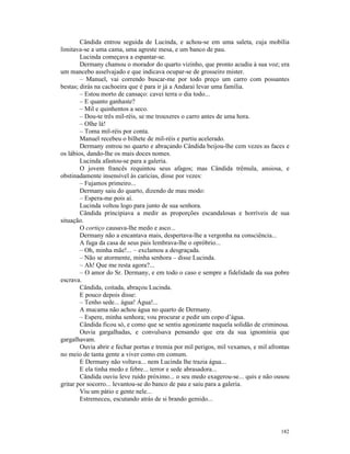 Cândida entrou seguida de Lucinda, e achou-se em uma saleta, cuja mobília
limitava-se a uma cama, uma agreste mesa, e um banco de pau.
        Lucinda começava a espantar-se.
        Dermany chamou o morador do quarto vizinho, que pronto acudiu à sua voz; era
um mancebo asselvajado e que indicava ocupar-se de grosseiro mister.
        – Manuel, vai correndo buscar-me por todo preço um carro com possantes
bestas; dirás na cachoeira que é para ir já a Andaraí levar uma família.
        – Estou morto de cansaço: cavei terra o dia todo...
        – E quanto ganhaste?
        – Mil e quinhentos a seco.
        – Dou-te três mil-réis, se me trouxeres o carro antes de uma hora.
        – Olhe lá!
        – Toma mil-réis por conta.
        Manuel recebeu o bilhete de mil-réis e partiu acelerado.
        Dermany entrou no quarto e abraçando Cândida beijou-lhe cem vezes as faces e
os lábios, dando-lhe os mais doces nomes.
        Lucinda afastou-se para a galeria.
        O jovem francês requintou seus afagos; mas Cândida trêmula, ansiosa, e
obstinadamente insensível às carícias, disse por vezes:
        – Fujamos primeiro...
        Dermany saiu do quarto, dizendo de mau modo:
        – Espera-me pois aí.
        Lucinda voltou logo para junto de sua senhora.
        Cândida principiava a medir as proporções escandalosas e horríveis de sua
situação.
        O cortiço causava-lhe medo e asco...
        Dermany não a encantava mais, despertava-lhe a vergonha na consciência...
        A fuga da casa de seus pais lembrava-lhe o opróbrio...
        – Oh, minha mãe!... – exclamou a desgraçada.
        – Não se atormente, minha senhora – disse Lucinda.
        – Ah! Que me resta agora?...
        – O amor do Sr. Dermany, e em todo o caso e sempre a fidelidade da sua pobre
escrava.
        Cândida, coitada, abraçou Lucinda.
        E pouco depois disse:
        – Tenho sede... água! Água!...
        A mucama não achou água no quarto de Dermany.
        – Espere, minha senhora; vou procurar e pedir um copo d’água.
        Cândida ficou só, e como que se sentiu agonizante naquela solidão de criminosa.
        Ouvia gargalhadas, e convulsava pensando que era da sua ignomínia que
gargalhavam.
        Ouvia abrir e fechar portas e tremia por mil perigos, mil vexames, e mil afrontas
no meio de tanta gente a viver como em comum.
        E Dermany não voltava... nem Lucinda lhe trazia água...
        E ela tinha medo e febre... terror e sede abrasadora...
        Cândida ouviu leve ruído próximo... o seu medo exagerou-se... quis e não ousou
gritar por socorro... levantou-se do banco de pau e saiu para a galeria.
        Viu um pátio e gente nele...
        Estremeceu, escutando atrás de si brando gemido...




                                                                                     182
 
