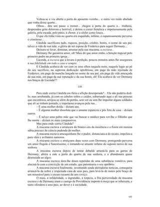 Voltou-se e viu aberta a porta do aposento vizinho... e outra vez ruído abafado
que vinha desse quarto...
        Olhou... deu um passo a tremer... chegou à porta do quarto e... titubeou,
desprendeu grito doloroso e horrível, e deitou a correr frenética e impetuosamente pela
galeria, pela escada, pelo pátio, a chorar, e a ulular como louca...
        O que ela tinha visto no quarto era esquálido, infame, e espantosamente perverso
e criminoso...
        Cândida sacrificara tudo, riqueza, posição, crédito, honra, o nome de seu pai,
talvez a vida de sua mãe, a glória de ser esposa de Frederico para seguir Dermany...
        Deixara-se levar, dominar, arrastar pela sua mucama, a escrava...
        Dermany lhe garantira amor, oh! Mais do que amor então, a benção nupcial pelo
primeiro padre na primeira igreja...
        Lucinda, a escrava que a levara à perdição, poucos minutos antes lhe assegurara
a sua fidelidade em todo o caso e sempre.
        E Cândida acabava de ver com os seus olhos naquela noite, naquele lugar ao pé
do seu sacrifício, na suprema dedicação oprobriosa, em paga da mão rejeitada de
Frederico, em paga da mancha lançada no nome de seu pai, em paga da vida ameaçada
de sua mãe, em paga da sua reputação e da sua honra, oh! Ela acabava de ver Dermany
nos braços de Lucinda!!!

                                          LIII

        Para onde corria Cândida em fúria e aflição desesperada?... Ela não poderia dizê-
lo; mas arrebatada, já com os cabelos soltos e caídos, esbarrando aqui e ali nas pessoas
que encontrava, arrojou-se além do portão, sem ver ou sem lhe importar alguns soldados
que ali se tinham postado, e impetuosa avançou pela rua...
        – É uma mulher doida – diziam uns.
        – É alguma mulher dissoluta que o amante espancou e pôs fora de casa – diziam
outros.
        – É talvez uma pobre mãe que vai buscar o médico para ver-lhe o filhinho que
lhe morre – diziam os mais compassivos.
        Mas para onde corria Cândida?
        A mucama escrava a arrancara do branco céu da inocência e a fizera em menina
sábia precoce da ciência pudenda da mulher.
        A mucama escrava amesquinhara-lhe o pudor, distanciara-a do recato, impelira-a
para vãos e aviltantes namoros.
        A mucama escrava a atraiçoara duas vezes com Dermany, protegendo perversa
um amor fingido e funestíssimo, e tornando-se amante infame do suposto noivo de sua
senhora.
        A mucama escrava depois de tentar debalde arrastá-la para as garras de
Dermany, abrira a este a porta do quarto de sua senhora, e a abandonara quase
desmaiada ao algoz.
        A mucama escrava dera-lhe doses repetidas de uma substância vomitiva, para
aluciná-la com a convicção de um estado, que patentearia o seu opróbrio.
        A mucama escrava finalmente, inventando ainda aterradoras notícias, conseguira
arrancá-la da nobre e respeitada casa de seus pais, para levá-la de rastos pelo braço de
um miserável para o escuro recanto de um cortiço.
        O mais, a infidelidade, a ingratidão, a torpeza, a fria perversidade da mucama
escrava e de Dermany eram o castigo da Providência imposto à moça que se rebaixara, e
tanto ofendera a seus pais, ao dever e à sociedade.



                                                                                     183
 