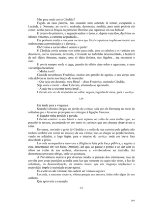 Mas para onde corria Cândida?
        Fugida da casa paterna, não ousando nem sabendo lá tornar, escapando a
Lucinda, a Dermany, ao cortiço, nodoada, desonrada, perdida, para onde poderia ela
correr, senão para os braços do primeiro libertino que reparasse em sua beleza?
        E depois do primeiro, o segundo senhor e dono, e, depois vencidos, desfeitos os
últimos vexames, a extrema degradação...
        Era portanto ainda a mucama escrava que fatal empurrava implacavelmente sua
senhora para a prostituição e o alcouce...
        Oh! Como a escravidão é veneno e peste!
        E Cândida corria sempre sem saber para onde, com os cabelos e os vestidos em
desordem, corria insensata, delirante, e levando no turbilhão desconcertado, e horrível
de mil idéias obscuras, negras, uma só idéia distinta, mas lúgubre... era encontrar o
mar...
        E corria sempre surda e cega, quando de súbito duas mãos a agarraram, e uma
voz amiga exclamou:
        – Minha irmã!
        Cândida reconheceu Frederico, exalou um gemido de agonia, e seu corpo sem
vida dobrou-se inerte nos braços do mancebo.
        – Que seja um desmaio, meu Deus! – disse Frederico, sustendo Cândida.
        Seja antes a morte – disse Liberato, afastando-se apressado.
        – Ajuda-me a socorrer nossa irmã!...
        Liberato em vez de responder ou voltar, seguiu, rugindo de raiva, para o cortiço.

                                          LIV

        Era tarde para a vingança.
        Quando Liberato chegou ao portão do cortiço, saía por ele Dermany no meio de
soldados que o levavam preso para ser entregue à legação francesa.
        O jogador tinha perdido a partida.
        Liberato conteve o seu fervor e nem reparou no vulto de uma mulher que, ao
percebê-lo recuou, escondendo-se por entre os curiosos que em chusma observavam a
cena.
        Dermany, ouvindo o grito de Cândida e o ruído de sua carreira pela galeria não
tardara também em correr no encalço da sua vítima; mas ao chegar ao portão hesitara,
vendo os soldados, e logo fugira para o interior do cortiço, onde em breve fora
descoberto e preso.
        Lucinda acompanhara temerosa a diligência feita pela força pública, e seguira a
esta, lamentando em voz baixa Dermany, até que, ao passar o portão e ao dar com os
olhos no irmão de sua senhora, desviou-se e, envolvendo-se na multidão, foi
desnorteada procurar abrigo, onde se acoutasse.
        A Providência marcava por diversos modos a punição dos criminosos; mas de
envolta com essas punições acendia uma luz que somente os cegos não vêem, a luz do
infortúnio, da desmoralização, da miséria moral, que em vingança implacável a
escravidão impõe à sociedade escravagista.
        Os escravos são vítimas; mas sabem ser vítimas-algozes.
        Lucinda, a mucama escrava, vítima porque era escrava, tinha sido algoz de sua
senhora.
        Que aproveite o exemplo.

                                           LV




                                                                                     184
 