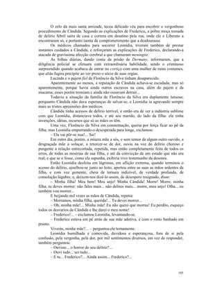 O zelo da mais santa amizade, teceu delicado véu para encobrir o vergonhoso
procedimento de Cândida. Segundo as explicações de Frederico, a pobre moça tomada
de delírio febril saíra de casa e correra em desatino pela rua, onde ele e Liberato a
encontraram só, e portanto isenta de comprometimento que a desdourasse.
        Os médicos chamados para socorrer Leonídia, tiveram também de prestar
instantes cuidados a Cândida, e reforçaram as explicações de Frederico, declarando-a
atacada de gravíssima afecção cerebral a que chamaram meningite.
        As folhas diárias, dando conta da prisão de Dermany, informaram, que a
diligência policial se efetuara com extraordinária habilidade, sendo o criminoso
surpreendido quando acabava de entrar no cortiço com uma mulher de ruins costumes,
que aliás fugira precípite ao ver preso o sócio de suas orgias.
        Lucinda e o pajem fiel de Florêncio da Silva tinham desaparecido.
        Aparentemente ao menos, a reputação de Cândida achava-se escudada; mas só
aparentemente, porque havia ainda outros escravos na casa, além do pajem e da
mucama; esses porém tremiam e ainda não ousavam detrair...
        Todavia a situação da família de Florêncio da Silva era duplamente lutuosa;
porquanto Cândida não dava esperanças de salvar-se, e Leonídia ia agravando sempre
mais as tristes apreensões dos médicos.
        Cândida tinha acessos de delírio terrível, e então era de ver a indústria sublime
com que Leonídia, distanciava todos, e até seu marido, do lado da filha: ela tinha
invenções, idéias, recursos que só as mães os têm.
        Uma vez, Florêncio da Silva em consternação, queria por força ficar ao pé da
filha; mas Leonídia empurrando-o desesperada para longe, exclamou:
        – Ela vai pôr-se nua!... Sai!
        Em outro dia, porém, a mísera mãe a sós, e sem temor de algum outro ouvido, a
desgraçada mãe a soluçar, a retorcer-se de dor, ouviu na voz do delírio choroso e
pungente a relação entrecortada, repetida, mas então completamente feita de todos os
erros, de todas as misérias de sua filha, e até da convicção de um estado que não era
real, e que se o fosse, como ela supunha, exibiria vivo testemunho da desonra.
        Então Leonídia desfeita em lágrimas, em aflição extrema, quando terminou o
acesso do delírio, ajoelhou-se junto ao leito, apertou entre as suas as mãos ardentes da
filha, e com voz gemente, cheia de ternura indizível, de verdade profunda, de
consolação lúgubre, e, deixem-nos dizê-lo assim, de desespero resignado, disse:
        – Minha filha! Meu bem! Meu anjo! Minha Cândida! Morre! Morre, minha
filha; tu deves morrer: não fales mais... não delires mais... morre, meu anjo! Olha... eu
também vou morrer...
        E beijando mil vezes as mãos de Cândida, repetia:
        – Morramos, minha filha, querida!... Tu deves morrer...
        – Oh, minha mãe!... Minha mãe! Eu não quero que morras! Eu perdôo, esqueço
todos os desvarios de Cândida e lhe darei o meu nome!
        – Frederico!... – exclamou Leonídia, levantando-se.
        – Frederico estava em pé atrás de sua mãe adotiva, e com o rosto banhado em
pranto.
        Viverás, minha mãe?... – perguntou ele ternamente.
        Leonídia humilhada e comovida, duvidosa e esperançosa, fora de si pela
confusão, pela vergonha, pela dor, por mil sentimentos diversos, em vez de responder,
também perguntou:
        – Ouviste... o horror do seu delírio?...
        – Ouvi tudo... sei tudo...
        – E tu... Frederico?... Ainda assim... Frederico?...


                                                                                     185
 