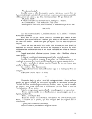 – Viverás, minha mãe?...
       Leonídia tomou as mãos do mancebo, encarou-o de face, e com os olhos em
fogo, com admiração inexprimível, com a voz um pouco rouca, com acento de gratidão
sublime, disse, sem pensar no que dizia, e como estupefata: – De que altura és tu?
       – Oh, minha mãe!!!
       A extremosa mãe lançou-se sobre Cândida, e abraçando-a bradou:
       – Vive, minha filha!... Vive, minha filha! Vive! Vive!
       Cândida pareceu sorrir triste, mas docemente, ao brado do coração de sua mãe.

                                     CONCLUSÃO
                                         I

        Dois meses depois celebrou-se, ainda na cidade do Rio de Janeiro, o casamento
de Frederico e Cândida.
        Muito mais rico do que a noiva, conhecido e estimado pela nobreza de seus
sentimentos, pela severidade de seus costumes, pelo brilho de suas virtudes, Frederico
deu com o seu nome a Cândida uma égide que a pôs a salvo dos botes de injuriosas
suspeitas.
        Grande aos olhos da família de Cândida, anjo salvador para esta, Frederico,
abençoado por seu pai, sentiu-se no ato de seu casamento e no meio das tristes
lembranças dos passados desvarios de sua noiva, esplêndido aos olhos do Deus do
perdão.
        Quando a cerimônia religiosa terminou, ele deu a mão a Cândida e voltou-se
para a família.
        O olhar de Leonídia cheio de celeste amor abriu-lhe a porta do paraíso.
        Leonidia tivera razão de perguntar de que altura era Frederico; porque na sua
virtude ele se mostrou alto, como o sacrifício que fizera ao amor de sua mãe adotiva.
        Á noite e recolhidos à câmara nupcial, Cândida fez um movimento para
ajoelhar-se diante de Frederico.
        Ele a conteve e disse-lhe docemente:
        – O passado morreu: no altar donde viemos hoje, eu te purifiquei e Deus nos
abençoou.
        E abraçando a noiva, beijou-a na fronte.

                                          II

        Alguns dias depois os noivos e seus pais preparavam-se para voltar a seu lares,
quando um agente policial, ou interesseiro procurador se apresentou na casa de
Florêncio da Silva, anunciando que se achavam detidos e presos na casa de correção,
um pajem, e uma negra crioula que se confessavam escravos, dando o nome de
Florêncio, como o de seu senhor.
        Frederico avançou para o agente policial, e tomando a palavra ao sogro, disse:
        – Nossos escravos ou não, nós os abandonamos ao seu destino; pois que de nós
fugiram, rejeitamo-los.
        – Então... como ficam eles?
        – Pouco nos importa isso: a liberdade, como prêmio, eles a não merecem; como
direito, a sociedade ou o governo, que lhos outorgue. Eles nos fugiram, nós os
abandonamos.
        O agente policial retirou-se confundido.
        Frederico voltou-se para a família estupefata e disse:



                                                                                   186
 