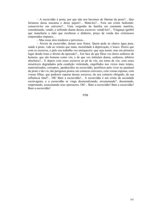 – A escravidão é peste; por que não nos havemos de libertar da peste?... Que
faríamos dessa mucama e desse pajem?... Matá-los?... Fora um crime hediondo:
conservá-los em cativeiro?... Uma vergonha da família em constante martírio,
considerando, vendo, e sofrendo diante desses escravos: vendê-los?... Vingança ignóbil
que mancharia a mão que recebesse o dinheiro, preço da venda dos criminosos
empurrados impunes...
       – Mas esses dois traidores e perversos...
       – Árvore da escravidão, deram seus frutos. Quem pede ao charco água pura,
saúde à peste, vida ao veneno que mata, moralidade à depravação, é louco. Dizeis que
com os escravos, e pelo seu trabalho vos enriqueceis: que seja assim; mas em primeiro
lugar donde tirais o direito da opressão?... Em face de que Deus vos direis senhores de
homens, que são homens como vós, e de que vos intitulais donos, senhores, árbitros
absolutos?... E depois com esses escravos ao pé de vós, em torno de vós, com esses
miseráveis degradados pela condição violentada, engolfados nos vícios mais torpes,
materializados, corruptos, apodrecidos na escravidão, pestíferos pelo viver no pantanal
da peste e tão vis, tão perigosos postos em contacto convosco, com vossas esposas, com
vossas filhas, que podereis esperar desses escravos, do seu contacto obrigado, da sua
influência fatal?... Oh! Bani a escravidão!... A escravidão é um crime da sociedade
escravagista, e a escravidão se vinga desmoralizando, envenenando”, desonrando,
empestando, assassinando seus opressores. Oh!... Bani a escravidão! Bani a escravidão!
Bani a escravidão!

                                            FIM




                                                                                   187
 