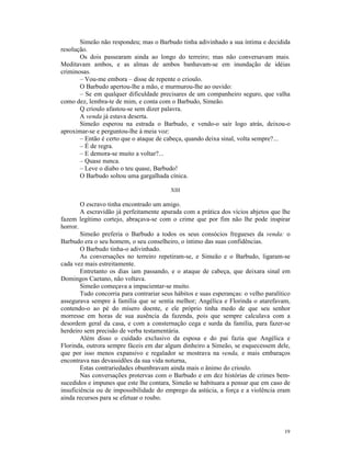 Simeão não respondeu; mas o Barbudo tinha adivinhado a sua íntima e decidida
resolução.
       Os dois passearam ainda ao longo do terreiro; mas não conversavam mais.
Meditavam ambos, e as almas de ambos banhavam-se em inundação de idéias
criminosas.
       – Vou-me embora – disse de repente o crioulo.
       O Barbudo apertou-lhe a mão, e murmurou-lhe ao ouvido:
       – Se em qualquer dificuldade precisares de um companheiro seguro, que valha
como dez, lembra-te de mim, e conta com o Barbudo, Simeão.
       Q crioulo afastou-se sem dizer palavra.
       A venda já estava deserta.
       Simeão esperou na estrada o Barbudo, e vendo-o sair logo atrás, deixou-o
aproximar-se e perguntou-lhe à meia voz:
       – Então é certo que o ataque de cabeça, quando deixa sinal, volta sempre?...
       – É de regra.
       – E demora-se muito a voltar?...
       – Quase nunca.
       – Leve o diabo o teu quase, Barbudo!
       O Barbudo soltou uma gargalhada cínica.

                                          XIII

        O escravo tinha encontrado um amigo.
        A escravidão já perfeitamente apurada com a prática dos vícios abjetos que lhe
fazem legítimo cortejo, abraçava-se com o crime que por fim não lhe pode inspirar
horror.
        Simeão preferia o Barbudo a todos os seus consócios fregueses da venda: o
Barbudo era o seu homem, o seu conselheiro, o íntimo das suas confidências.
        O Barbudo tinha-o adivinhado.
        As conversações no terreiro repetiram-se, e Simeão e o Barbudo, ligaram-se
cada vez mais estreitamente.
        Entretanto os dias iam passando, e o ataque de cabeça, que deixara sinal em
Domingos Caetano, não voltava.
        Simeão começava a impacientar-se muito.
        Tudo concorria para contrariar seus hábitos e suas esperanças: o velho paralítico
assegurava sempre à família que se sentia melhor; Angélica e Florinda o atarefavam,
contendo-o ao pé do mísero doente, e ele próprio tinha medo de que seu senhor
morresse em horas de sua ausência da fazenda, pois que sempre calculava com a
desordem geral da casa, e com a consternação cega e surda da família, para fazer-se
herdeiro sem precisão de verba testamentária.
        Além disso o cuidado exclusivo da esposa e do pai fazia que Angélica e
Florinda, outrora sempre fáceis em dar algum dinheiro a Simeão, se esquecessem dele,
que por isso menos expansivo e regalador se mostrava na venda, e mais embaraços
encontrava nas devassidões da sua vida noturna,
        Estas contrariedades obumbravam ainda mais o ânimo do crioulo.
        Nas conversações protervas com o Barbudo e em dez histórias de crimes bem-
sucedidos e impunes que este lhe contara, Simeão se habituara a pensar que em caso de
insuficiência ou de impossibilidade do emprego da astúcia, a força e a violência eram
ainda recursos para se efetuar o roubo.




                                                                                      19
 