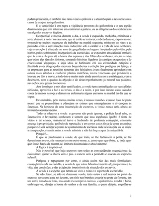 podem prescindir, e também não raras vezes a pólvora e o chumbo para a resistência nos
casos de ataque aos quilombos.
        E o vendelhão é em regra a vigilância protetora do quilombola e o seu espião
dissimulado que tem interesse em contrariar a polícia, ou as diligências dos senhores no
encalço dos escravos fugidos.
        Desprezível e nociva durante o dia, a venda é esquálida, medonha, criminosa e
atroz durante a noite: os escravos, que aí então se reúnem, embebedam-se, espancam-se,
tornando-se muitos incapazes de trabalhar na manhã seguinte; misturam as rixas e as
pancadas com a conversação mais indecente sob o caráter e a vida de seus senhores,
cuja reputação é ultrajada ao som de gargalhadas selvagens: inspirados pelo ódio, pelo
horror, pelos sofrimentos inseparáveis da escravidão, se expandem em calúnias terríveis
que às vezes chegam até a honra das esposas e das filhas dos senhores; atiçam a raiva
que todos eles têm dos feitores, contando histórias lúgubres de castigos exagerados e de
cruelíssimas vinganças, a cuja idéia se habituam; em sua credulidade estúpida e
ilimitada esses desgraçados escutam boquiabertos a relação dos prodígios do feitiço, e
se emprazam para as reuniões noturnas dos feiticeiros; e uns finalmente aprendem com
outros mais sabidos a conhecer plantas maléficas, raízes venenosas que produzem a
loucura ou dão a morte, e tudo isto e muito mais ainda envolta com a embriaguez, com a
desordem, com o quadro da abjeção e do desavergonhamento já natural nas palavras,
nas ações, nos gozos do escravo.
        Aos domingos e nos dias santificados, a venda tem centuplicadas as suas glórias
nefandas, aproveita a luz e as trevas, o dia e a noite, e por isso mesmo cada lavrador
conta de menos na roça e demais na enfermaria alguns escravos na manhã do dia que se
segue.
        De ordinário, pelo menos muitas vezes, é nessas reuniões, é nesse foco de peste
moral que se premeditam e planejam os crimes que ensangüentam e alvoroçam as
fazendas. Na hipótese de uma insurreição de escravos, a venda nunca seria alheia ao
tremendo acontecimento.
        Todavia tolera-se a venda: o governo não pode ignorar, a polícia local sabe, os
fazendeiros e lavradores conhecem e sentem que essa espelunca ignóbil é fonte de
vícios e de crimes, manancial turvo e hediondo de profunda corrupção, constante
ameaça à propriedade, patíbulo da reputação, e em certos casos forja de arma assassina;
porque é e será sempre o ponto de ajuntamento de escravos onde se conspire ou se inicie
a conspiração; e ainda assim a venda subsiste e não há força capaz de aniquilá-la.
        Porquê?...
        É que se proibissem a venda, de que trato, se lhe fechassem a porta, se lhe
destruíssem o teto, ela renasceria com outro nome, e, como quer que fosse, e, onde quer
que fosse, havia de manter-se, embora dissimulada e abusivamente.
        A lógica é implacável.
        Não é possível que haja escravos sem todas as conseqüências escandalosas da
escravidão: querer a úlcera sem o pus, o cancro sem a podridão é loucura ou capricho
infantil.
        Perigosa e repugnante por certo, e ainda assim não das mais formidáveis
conseqüências da escravidão, a venda de que estou falando é inevitável; porque nasce da
vida, das condições, e das exigências irresistíveis da situação dos escravos.
        A venda é o espelho que retrata ao vivo o rosto e o espírito da escravidão.
        Se não fosse, se não se chamasse venda, teria outro e mil nomes no patuá do
escravo; seria uma casa no deserto, um sítio nas brenhas; estaria na gruta da floresta, em
um antro tomado às feras, mas onde iria sempre o escravo, o quilombola, vender o furto,
embriagar-se, ultrajar a honra do senhor e de sua família, a quem detesta, engolfar-se


                                                                                        2
 