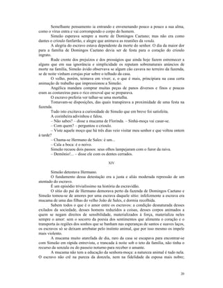 Semelhante pensamento ia entrando e envenenando pouco a pouco a sua alma,
como o vírus entra e vai corrompendo o corpo do homem.
        Simeão esperava sempre a morte de Domingos Caetano; mas não era como
dantes o crioulo fanfarrão, e alegre que animava as reuniões da venda.
        A alegria do escravo estava dependente da morte do senhor. O dia da maior dor
para a família de Domingos Caetano devia ser de festa para o coração do crioulo
ingrato.
        Rude crente dos prejuízos e dos presságios que ainda hoje fazem estremecer a
alguns que em sua ignorância e simplicidade os reputam sobrenaturais anúncios de
morte na família, Simeão ávido observava se algum cão cavava no terreiro da fazenda,
se de noite vinham corujas piar sobre o telhado da casa.
        O velho, porém, teimava em viver; e, o que é mais, principiara na casa certa
animação de trabalho que impressionou a Simeão.
        Angélica mandara comprar muitas peças de panos diversos e finos e poucas
eram as costureiras para o rico enxoval que se preparava.
        O escravo preferia ver talhar-se uma mortalha.
        Tomavam-se disposições, das quais transpirava a proximidade de uma festa na
fazenda.
        Tudo isto excitava a curiosidade de Simeão que em breve foi satisfeita.
        A cozinheira adivinhou e falou.
        – Não sabes? – disse a mucama de Florinda. – Sinhá-moça vai casar-se.
        – Com quem? – perguntou o crioulo.
        – Viste aquele moço que há três dias veio visitar meu senhor e que voltou ontem
à tarde?
        – Chama-se Hermano de Sales: é um...
        – Cala a boca: é o noivo.
        Simeão recuou dois passos: seus olhos lampejaram com o furor da raiva.
        – Demônio!... – disse ele com os dentes cerrados.

                                         XIV

       Simeão detestava Hermano.
       O fundamento dessa detestação era a justa e aliás moderada repressão de um
atentado do escravo.
       É um episódio trivialíssimo na história da escravidão.
       O sítio do pai de Hermano demorava perto da fazenda de Domingos Caetano e
Simeão tomou-se de amores por uma escrava daquele sítio: infelizmente a escrava era
mucama de uma das filhas do velho João de Sales, e dormia recolhida.
       Sabem todos o que é o amor entre os escravos: a condição desnaturada desses
exilados da sociedade, desses homens reduzidos a coisas, desses corpos animados a
quem se negam direitos de sensibilidade, materializados à força, materializa neles
sempre o amor: sem o socorro da poesia dos sentimentos que alimenta o coração e o
transporta às regiões dos sonhos que se banham nas esperanças de santos e suaves laços,
os escravos só se deixam arrebatar pelo instinto animal, que por isso mesmo os impele
mais violento.
       A mucama muito atarefada de dia, raro da casa se escapava para encontrar-se
com Simeão em rápida entrevista, e trancada à noite sob o teto da família, não tinha o
recurso da senzala ou do passeio noturno para receber o amante.
       A mucama não tem a educação da senhora-moça: a natureza animal é tudo nela.
O escravo não crê na pureza da donzela, nem na fidelidade da esposa mais nobre;



                                                                                    20
 