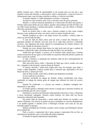 admite somente que a falta de oportunidade ou de ocasião para ser má seja o que
mantém a honra das famílias; a observação é cruel e injustíssima: o juízo do escravo é
infamemente torpe; mas ele julga conforme as idéias e a vida da escravidão.
        O instinto impeliu e a razão abandonou o crioulo e a mucama,
        Aconteceu o que acontece mais vezes e em mais casas do que se presume.
        Simeão e a escrava mucama ajustaram-se: à meia-noite ela abria uma janela, e
Simeão saltava para dentro da casa: depois, quando a desconfiança de João de Sales e de
seu filho tornou perigosa a entrada pela janela, o dinheiro, que não faltava a Simeão,
abriu-lhe a porta da cozinha.
        Havia no terreiro cães a velar; mas o homem compra os cães como compra
homens; a uns, pedaços de carne; aos outros, mais ou menos moedas de ouro.
        Simeão comprara os cães e um negro escravo da cozinha, e entrava todas as
noites na casa de João de Sales.
        A casa de João de Sales estava pois de noite à mercê das intenções e de
quaisquer projetos de Simeão; mas que casa há aí, onde haja escravos e sobretudo
escravas, cuja segurança não esteja exposta às conseqüências do instinto animal e da
boa ou má vontade do elemento escravo?...
        Simeão era, pois, durante duas horas em cada noite mais do que o amante da
mucama, o árbitro das vidas e da fortuna de João de Sales e de sua família.
        Ainda bem que Simeão, o escravo, ali ia somente como animal que o instinto
arrasta em procura da sua igual; se fora ladrão ou assassino tinha tido abertas a janela da
sala e a porta da cozinha.
        A vida, a fortuna e a reputação dos senhores estão de dia e principalmente de
noite à mercê dos escravos.
        Mas uma noite houve ruído, e Hermano de Sales que velava, acudiu com uma
luz, e chegado à sala de jantar, estacou diante de Simeão.
        O crioulo, atrevido e ainda mais urgido pelo risco da situação, quis fugir; e
vendo a saída disputada, avançou ousado para o mancebo que, apertando-o em seus
braços de ferro, o lançou por terra.
        João de Sales acudiu, como toda a família que despertara assustada.
        O caso explicou-se em breve.
        Hermano ressentido do ataque de Simeão, tinha-o esbofeteado com força,
recebendo na manga da camisa gotas de sangue que saltaram do rosto do escravo
ofensor.
        Simeão foi conhecido, e a escrava sua amásia e cúmplice castigada ime-
diatamente a seus olhos.
        O crioulo egoísta e altanado sentiu menos o castigo que a mucama recebera, do
que as bofetadas que ela vira-o receber.
        Entretanto a sua luta com Hermano tinha passado toda entre os dois, e Hermano
o havia facilmente subjugado. Homem contra homem, ele tinha sido em breves
momentos submetido pelo mancebo.
        Era pouco mais de meia-noite, e muito tarde para Simeão ser enviado a seu
senhor: Hermano o fez trancar no quarto em que se prendiam os escravos delinqüentes,
e na manhã seguinte o mandou levar a Domingos Caetano com carta de seu pai,
narrando quanto se passara.
        Simeão, protegido por Florinda, escapou a justo castigo, que Domingos Caetano
devia infligir-lhe.
        Para o escravo a repreensão não é pena, porque a repreensão fala ao brio, ao
sentimento do pundonor, que a escravidão não pode comportar.
        E Simeão foi apenas asperamente repreendido.


                                                                                        21
 