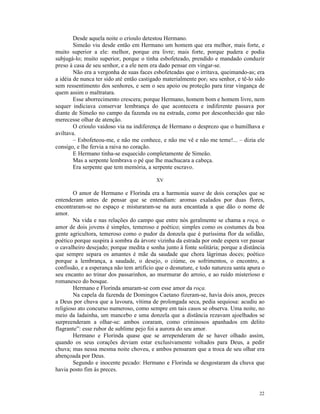 Desde aquela noite o crioulo detestou Hermano.
        Simeão viu desde então em Hermano um homem que era melhor, mais forte, e
muito superior a ele: melhor, porque era livre; mais forte, porque pudera e podia
subjugá-lo; muito superior, porque o tinha esbofeteado, prendido e mandado conduzir
preso à casa de seu senhor, e a ele nem era dado pensar em vingar-se.
        Não era a vergonha de suas faces esbofeteadas que o irritava, queimando-as; era
a idéia de nunca ter sido até então castigado materialmente por1 seu senhor, e tê-lo sido
sem ressentimento dos senhores, e sem o seu apoio ou proteção para tirar vingança de
quem assim o maltratara.
        Esse aborrecimento crescera; porque Hermano, homem bom e homem livre, nem
sequer indiciava conservar lembrança do que acontecera e indiferente passava por
diante de Simeão no campo da fazenda ou na estrada, como por desconhecido que não
merecesse olhar de atenção.
        O crioulo vaidoso via na indiferença de Hermano o desprezo que o humilhava e
aviltava.
        – Esbofeteou-me, e não me conhece, e não me vê e não me teme!... – dizia ele
consigo, e lhe fervia a raiva no coração.
        E Hermano tinha-se esquecido completamente de Simeão.
        Mas a serpente lembrava o pé que lhe machucara a cabeça.
        Era serpente que tem memória, a serpente escravo.

                                          XV

        O amor de Hermano e Florinda era a harmonia suave de dois corações que se
entenderam antes de pensar que se entendiam: aromas exalados por duas flores,
encontraram-se no espaço e misturaram-se na aura encantada a que dão o nome de
amor.
        Na vida e nas relações do campo que entre nós geralmente se chama a roça, o
amor de dois jovens é simples, temeroso e poético; simples como os costumes da boa
gente agricultora, temeroso como o pudor da donzela que é puríssima flor da solidão,
poético porque suspira à sombra da árvore vizinha da estrada por onde espera ver passar
o cavalheiro desejado; porque medita e sonha junto à fonte solitária; porque a distância
que sempre separa os amantes é mãe da saudade que chora lágrimas doces; poético
porque a lembrança, a saudade, o desejo, o ciúme, os sofrimentos, o encontro, a
confissão, e a esperança não tem artifício que o desnature, e todo natureza santa apura o
seu encanto ao trinar dos passarinhos, ao murmurar do arroio, e ao ruído misterioso e
romanesco do bosque.
        Hermano e Florinda amaram-se com esse amor da roça.
        Na capela da fazenda de Domingos Caetano fizeram-se, havia dois anos, preces
a Deus por chuva que a lavoura, vítima de prolongada seca, pedia sequiosa: acudiu ao
religioso ato concurso numeroso, como sempre em tais casos se observa. Uma noite, no
meio da ladainha, um mancebo e uma donzela que a distância rezavam ajoelhados se
surpreenderam a olhar-se: ambos coraram, como criminosos apanhados em delito
flagrante”: esse rubor de sublime pejo foi a aurora do seu amor.
        Hermano e Florinda quase que se arrependeram de se haver olhado assim,
quando os seus corações deviam estar exclusivamente voltados para Deus, a pedir
chuva; mas nessa mesma noite choveu, e ambos pensaram que a troca de seu olhar era
abençoada por Deus.
        Segundo e inocente pecado: Hermano e Florinda se desgostaram da chuva que
havia posto fim às preces.



                                                                                      22
 