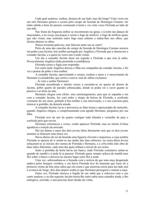 Cada qual suspirou. sonhou, desejou de seu lado; mas tão longe! Vinte vezes em
um mês Hermano passou a cavalo pelo campo da fazenda de Domingos Caetano: ele
tinha sabido a hora do passeio costumado à horta e viu vinte vezes Florinda ao lado de
sua mãe.
        Nas festas da freguesia ambos se encontraram na igreja, e à noite nas danças de
mascarados, e no Largo (na praça) a verem o fogo de artifício: o fogo de artifício quase
que não viram; mas sentiram outro fogo mais ardente a radiar-lhes nos olhos, que
faziam abaixar os olhos.
        Nunca trocaram palavras; mas falavam tanto um ao outro!
        Perto de uma das cancelas do campo da fazenda de Domingos Caetano morava
em pobre casa Jacinta, boa mulher protegida por Angélica e Florinda que a chamavam a
comadre Jacinta, e a quem às vezes iam à tarde visitar.
        Um dia a comadre Jacinta disse em segredo a Florinda o que esta já sabia.
Provavelmente Angélica tinha permitido a confidência.
        Florinda correu e fugiu sem responder.
        Em outra tarde Angélica deixou a filha em companhia da comadre Jacinta, e foi
ver o pomar da pobre e boa mulher.
        A comadre Jacinta, aproveitando o ensejo, exaltou o amor e o merecimento de
Hermano à comadrinha, que sorria e corava; mas de súbito exclamou:
        – Aí vem o senhor Hermano!
        Florinda assombrada e atônita correu a esconder-se no quarto de dormir de
Jacinta, pobre quarto de paredes esburacadas, donde se podia ver e ouvir quanto se
passava e se dizia na sala.
        Hermano chegou com efeito: sem constrangimento, pois que se supunha a sós
com a comadre Jacinta, fez com ardor o elogio da beleza de Florinda, a confissão
veemente do seu amor, pedindo à boa mulher a sua intervenção, e o seu concurso para
merecer a gratidão, da donzela amada.
        A comadre Jacinta ria-se e provocava as falas ternas e apaixonadas do mancebo,
quando Angélica chegou, e comprimentando com agrado Hermano, perguntou por sua
filha.
        Florinda teve de sair do quarto contíguo toda trêmula e vermelha de pejo e
confusão pelo que ouvira.
        Hermano estremeceu e corou, vendo aparecer Florinda; mas no íntimo d’alma
agradeceu a traição da amizade.
        Daí em diante o amor dos dois jovens falou docemente sem que os dois jovens
amantes se falassem uma única vez.
        Havia abaixo do rio da fazenda uma figueira silvestre e majestosa, a cuja sombra
Florinda se aprazia de ir sentar-se nas tardes dos dias calmosos: na casca dessa árvore
enlaçaram-se as iniciais dos nomes de Florinda e Hermano, e a cifra tinha sido obra de
duas mãos diferentes, cada uma das quais talhara a inicial de seu nome.
        Junto à portinha da horta havia um banco, onde Florinda costumava sentar-se
quando de manhã e à tarde lá ia passear. Florinda quase sempre achava de manhã uma
flor sobre o banco e deixava no mesmo lugar outra flor à tarde.
        Uma vez, sobressaltara-se a fazenda com a notícia de que uma onça desgarrada
andava pelos bosques vizinhos, e em breve Florinda teve de lamentar que fosse ali a
primeira vítima da fera uma cabra que ela criara e que amorosa corria para seu lado mal
a avistava de longe: dois dias depois soube-se que Hermano perseguira e matara a onça.
        Outra vez, Florinda chorava a fugida de um sabiá que a enlevava com o seu
canto saudoso, e no dia seguinte Jacinta trazia-lhe outro sabia mais cantador ainda, e lho
entregava, sorrindo, e sem precisar dizer donde ele vinha.


                                                                                       23
 