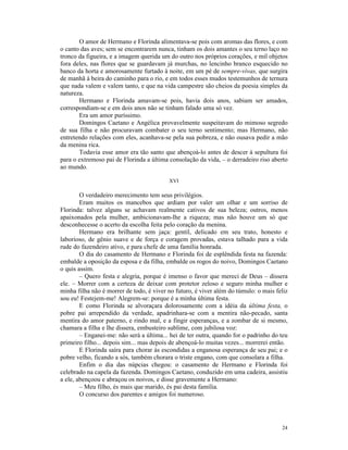 O amor de Hermano e Florinda alimentava-se pois com aromas das flores, e com
o canto das aves; sem se encontrarem nunca, tinham os dois amantes o seu terno laço no
tronco da figueira, e a imagem querida um do outro nos próprios corações, e mil objetos
fora deles, nas flores que se guardavam já murchas, no lencinho branco esquecido no
banco da horta e amorosamente furtado à noite, em um pé de sempre-vivas, que surgira
de manhã à beira do caminho para o rio, e em todos esses mudos testemunhos de ternura
que nada valem e valem tanto, e que na vida campestre são cheios da poesia simples da
natureza.
       Hermano e Florinda amavam-se pois, havia dois anos, sabiam ser amados,
correspondiam-se e em dois anos não se tinham falado uma só vez.
       Era um amor puríssimo.
       Domingos Caetano e Angélica provavelmente suspeitavam do mimoso segredo
de sua filha e não procuravam combater o seu terno sentimento; mas Hermano, não
entretendo relações com eles, acanhava-se pela sua pobreza, e não ousava pedir a mão
da menina rica.
       Todavia esse amor era tão santo que abençoá-lo antes de descer à sepultura foi
para o extremoso pai de Florinda a última consolação da vida, – o derradeiro riso aberto
ao mundo.

                                          XVI

        O verdadeiro merecimento tem seus privilégios.
        Eram muitos os mancebos que ardiam por valer um olhar e um sorriso de
Florinda: talvez alguns se achavam realmente cativos de sua beleza; outros, menos
apaixonados pela mulher, ambicionavam-lhe a riqueza; mas não houve um só que
desconhecesse o acerto da escolha feita pelo coração da menina.
        Hermano era brilhante sem jaça: gentil, delicado em seu trato, honesto e
laborioso, de gênio suave e de força e coragem provadas, estava talhado para a vida
rude do fazendeiro ativo, e para chefe de uma família honrada.
        O dia do casamento de Hermano e Florinda foi de esplêndida festa na fazenda:
embalde a oposição da esposa e da filha, embalde os rogos do noivo, Domingos Caetano
o quis assim.
        – Quero festa e alegria, porque é imenso o favor que mereci de Deus – dissera
ele. – Morrer com a certeza de deixar com protetor zeloso e seguro minha mulher e
minha filha não é morrer de todo, é viver no futuro, é viver além do túmulo: o mais feliz
sou eu! Festejem-me! Alegrem-se: porque é a minha última festa.
        E como Florinda se alvoraçara dolorosamente com a idéia da última festa, o
pobre pai arrependido da verdade, apadrinhara-se com a mentira não-pecado, santa
mentira do amor paterno, e rindo mal, e a fingir esperanças, e a zombar de si mesmo,
chamara a filha e lhe dissera, embusteiro sublime, com jubilosa voz:
        – Enganei-me: não será a última... hei de ter outra, quando for o padrinho do teu
primeiro filho... depois sim... mas depois de abençoá-lo muitas vezes... morrerei então.
        E Florinda saíra para chorar às escondidas a enganosa esperança de seu pai; e o
pobre velho, ficando a sós, também chorara o triste engano, com que consolara a filha.
        Enfim o dia das núpcias chegou: o casamento de Hermano e Florinda foi
celebrado na capela da fazenda. Domingos Caetano, conduzido em uma cadeira, assistiu
a ele, abençoou e abraçou os noivos, e disse gravemente a Hermano:
        – Meu filho, és mais que marido, és pai desta família.
        O concurso dos parentes e amigos foi numeroso.




                                                                                      24
 