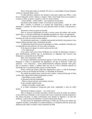 Houve festa para todos na fazenda. Os noivos e connvidados tiveram banquete
suntuoso e animado baile à noite.
        O velho paralítico apareceu um instante à mesa para saudar seus filhos, e uma
hora ao baile para excitar a dança e a alegria. Todo o mais tempo ficou no seu quarto, e
à esposa, à filha, ao genro, a quantos o iam ver, dizia contente:
        – Estou melhor... muito melhor... este casamento me faz bem...
        Ele porém sofria sempre e muito: só na alma se sentia melhor.
        Mas a família, os parentes e os amigos não esqueceram o estado do velho
paralítico e penante: às onze horas da noite puseram termo ao baile e dissolveram a
reunião.
        Entretanto a festa era geral na fazenda.
        Para os escravos dispensados de todo o serviço nesse dia tinham sido mortos
quatro bois, e se haviam distribuído em abundância garrafas de vinho e de aguardente.
        À noite em três senzalas diversas ferviam três fados, e o canto rasgado e alto dos
tocadores de viola em desafio ecoava ruidoso.
        Os sentimentos generosos, o cuidado estremecido da família, dos parentes e dos
amigos tinham marcado cedo a terminação do baile.
        A indiferença brutal dos escravos prolongava os fados, aturdindo a fazenda com
a tempestade de suas músicas e de seus cantos selvagens.
        E de espaço em espaço os escravos gritavam em coro:
        – Viva sinhá-moça!
        Esses gritos eram como hinos brilhantes aos ouvidos de Domingos Caetano o
qual absolutamente proibira que se perturbassem os folguedos dos escravos que
festejavam o casamento da sua Florinda.
        Bom, mas inexperiente velho!
        Os escravos aplaudiam sinceramente apenas a carne fresca assada, as sobras do
banquete, o vinho e a aguardente em abundância, em que se fartavam. Todos eles
gritavam – viva sinhá-moça – como indiferentemente soltariam qualquer outro grito,
que os animasse a beber, e nenhum deles por um só e breve momento pensara no
incômodo que a sua gritaria podia causar ao senhor doente.
        Pouco, menos que pouco, nada lhes importavam a sorte e a vida de Domingos
Caetano, a boa ou má fortuna de Florinda, e a felicidade de Hermano.
        No marido da senhora-moça viam um novo senhor, e antes da festa que os fazia
olvidar tudo, alguns deles tinham perguntado a outros:
        – Será melhor ou pior senhor?
        E não poucos haviam respondido:
        – Mais ou menos chicote, será sempre cativeiro.
        O que se podia traduzir assim:
        – Sempre escravidão, sempre ódio.
        E os fados estrepitosos avançavam pela noite, impedindo o sono do velho
doente.
        Soavam de contínuo os gritos: – viva sinhá-moça!
        Mas se chegasse às senzalas dos fados a notícia da morte do senhor, da senhora,
ou da sinhá-moça festejada, e com a notícia não viesse a ordem da cessação da gritaria e
das danças bacanais, os fados continuariam sem atenção às lágrimas e ao luto dos
senhores, e talvez fosse tal infortúnio o incentivo para maior alegria.
        Às duas horas da madrugada terminaram os fados dos escravos por ordem que
Angélica mandara, escondendo-a à condescendência e à tolerância festivais do pai que
abençoava por todos os modos o feliz casamento da filha.




                                                                                       25
 