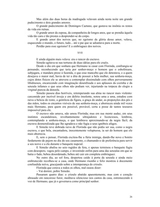 Mas além das duas horas da madrugada velavam ainda nesta noite um grande
padecimento e dois grandes amores.
       O grande padecimento de Domingos Caetano, que gastava na insônia os restos
da vida em ruínas.
       O grande amor da esposa, da companheira de longos anos, que se prendia àquela
vida tão cara e tão prestes a desprender-se do corpo.
       E grande amor dos noivos que, no egoísmo da glória desse amor, velava,
esquecendo o mundo, o futuro, tudo... até o pai que se adiantava para a morte.
       Perdão para esse egoísmo! E a embriaguez dos noivos.

                                          XVII

        E ainda alguém mais velava: era o rancor do escravo.
        Simeão agitava-se nas torturas de duas idéias para ele cruéis.
        Desde o dia em que sonhara que Hermano ia casar com Florinda, confrangia-se
pensando, reconhecendo que teria por senhor-moço o homem que o esbofeteara,
subjugara, e mandara preso à fazenda, e que esse mancebo que ele detestava, e a quem
desejava o maior mal, havia de ter a dita de possuir a bela mulher, sua senhora-moça,
cujos dotes físicos ele se atrevera a contemplar dissimulado com olhos perversamente
libidinosos, encarecendo com imaginação desenfreada e aos aplausos da cozinha e da
senzala infames o que seus olhos não podiam ver, injuriando na torpeza do elogio a
virginal pureza da donzela.
        Simeão passou dias horríveis, retemperando sua alma no rancor mais violento:
carcomido por incrível inveja e em delírio insolente, notou uma a uma, estudou com
raiva a beleza do rosto, a gentileza da figura, a graça do andar, as proporções dos pés e
das mãos, todos os encantos visíveis de sua senhora-moça, e aborreceu ainda mil vezes
mais Hermano, para quem era possível, provável, certa a posse de tantos tesouros
impossível para ele.
        O escravo não amava, não amou Florinda; mas em sua mente audaz, em seus
instintos escandalosos, revoltantemente ultrajadores e licenciosos, lembrou,
contemplando a senhora-moça, o que lembrava aproximando-se da negra fácil, da
escrava desmoralizada que lhe agradava e não fugia a seus ignóbeis afagos.
        E Simeão teve dobrada raiva de Florinda que não podia ser sua, como a negra
escrava, e que bela, encantadora, inocentemente voluptuosa, ia ser do homem que ele
mais aborrecia.
        E, sem o pensar, Florinda excitou-lhe a fúria inimiga, dando-lhe novo e bonito
fardamento de pajem no dia do seu casamento, e chamando-o de preferência para servir
a seu noivo e a ela durante o banquete nupcial.
        E Simeão abafou no seio rugidos de fera, e apenas terminou o banquete fugiu
com desespero, vagou pelo campo, e investindo enfim para uma das senzalas em que se
batia o fado, bebeu desordenado, bebeu até cair em completa embriaguez.
        No outro dia, ao sol fora, despertou caído à porta da senzala e ainda meio
embrutecido recolheu-se a casa, onde Hermano risonho e feliz mostrou à docemente
confundida noiva, gracejando sobre a intemperança do crioulo.
        Florinda que corava a todos os olhos, mal ousou dizer:
        – Vai dormir, pobre Simeão.
        Passaram quatro dias: o crioulo abatido aparentemente, mas com o coração
abrasado em rancoroso furor, meditava silencioso nos cantos da casa, estremecendo à
voz de Hermano, que já o governava como principal senhor.




                                                                                      26
 