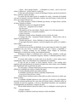 – Agora – dizia consigo Simeão – , a liberdade ou a morte... servir a este novo
senhor é impossível... prefiro matá-lo e matar-me...
        E mais que nunca desejava a morte de Domingos Caetano, que havia de deixá-lo
forro, conforme o pensar de todos.
        No quinto dia não pôde resistir às saudades da venda, e abusando da bondade
com que em atenção à sua noiva Hermano o tratava, saiu sem licença, e muito antes da
noite, que sempre tinha por sua.
        Na venda encontrou o infalível Barbudo que dormia, ou fingia dormir, estirado
no banco fronteiro ao balcão.
        O Barbudo levantou-se à chegada de Simeão.
        – Como vais? – perguntou ele ao crioulo.
        – De mal a pior.
        – Não apareces de dia como dantes, Simeão: agora é só à noite que passeias!
        – Tenho senhor novo: é necessário estudá-lo.
        – Vamos conversar.
        O Barbudo e Simeão sairam, dirigindo-se para o terreiro da venda.
        – O ataque não volta – murmurou Simeão surdamente. – Deixou sinal e não se
repete! É para desesperar.
        – Também que pressa! – disse o Barbudo a rir para excitar o crioulo.
        – É que agora não posso suportar o cativeiro naquela casa: prefiro ser vendido a
outro senhor.
        – Que há pois de novo?
        O crioulo travou do braço do Barbudo, levou-o para longe da venda e fez ampla
confidência dos seus turvos e sinistros segredos, em que o rancor, a ingratidão, o
abatimento, a baixeza aviltante de sua condição, arrojo indigno de insensatas
imaginações se misturavam confusa, mas tempestuosamente.
        Prolongou-se depois a conferência até a noite e enfim, tornados à venda que
começava a encher-se dos costumados fregueses, Simeão e o Barbudo pediram vinho e
cartas.
        O crioulo tinha crédito na venda onde já era devedor, e como andava pouco
endinheirado, obteve sem dificuldade novo empréstimo do vendelhão.
        O jogo dá asas ao tempo: as horas fugiram velozes e mal sentidas pelos
jogadores que experimentavam as emoções selvagens das sortes muitas vezes obrigadas
pela empalmação rude ou pelo furto de cartas.
        Era meia-noite, e Simeão irritado pela má fortuna teimava em jogar e pediu mais
dinheiro ao vendelhão que contra o costume lho negou.
        O crioulo altanado proferiu uma injúria obscena.
        O vendelhão, paciente por sistema, respondeu simplesmente:
        – Já me deves trinta mil-réis: é muito.
        Simeão furioso machucou entre as duas mãos as cartas e atirou-as ao credor, que
fechava a bolsa
        O vendelhão ofendido agarrou-se com o agressor, os escravos e mais fregueses
presentes tomaram partido por um e por outro dos brutais atletas, o Barbudo entrou na
contenda em prol do camarada, e travou-se desenfreada desordem com escandaloso
acompanhamento de blasfêmias e torpezas em grita.
        Mas de súbito bateram à porta da venda, e uma voz afadigada e ansiosa gritou de
fora:
        – Simeão! Simeão!
        Os golpes se repetiam à porta que ameaçava ceder arrombada.




                                                                                     27
 