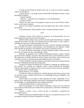 O medo da intervenção da polícia local, que às vezes por exceção acordava,
separou os desordeiros.
        A porta abriu-se, e um negro escravo da fazenda de Domingos Caetano, entrou
precipitado, bradando:
        – Simeão! Simeão!
        —Que é lá? – perguntou este, arranjando as vestes despedaçadas.
        – O senhor morreu.
        Simeão, sem mais ouvir nem perguntar, lançou-se de um salto fora da venda e
deitou a correr para a fazenda.
        Nem um movimento de piedade, nem uma lágrima pelo bom senhor, pelo pai
que perdera!
        A escravidão gasta, caleja, petrifica, mata o coração do homem escravo.

                                         XVIII

       Domingos Caetano tinha morrido ao anoitecer: ao pronunciamento do novo
ataque seguiu-se logo a morte, quase sem agonia.
       Quando Simeão chegou à casa, já havia cessado aquela desordenada e completa
abstração do mundo, com que a dor suprema dos que ficam atesta o corte violento e
profundo dos laços que os ligavam àquele que se fora.
       Na casa havia pranto, consternação, luto; mas o frenético desespero da primeira
hora do triunfo da morte já tinha passado; a dor desafogava-se em lágrimas, rompia
pelas válvulas dos gemidos e dos lamentos; mas já havia consciência da dor.
       E no seio da família consternada, um nobre mancebo cumpria o dever de velar
por todos e de pensar na vida, contemplando a morte.
       Hermano viu abraçadas com o cadáver de Domingos Caetano a sogra e a esposa
que lhe ficavam confiadas: em poucos dias tinha sabido amar o pai de Florinda, como se
lhe conhecesse as virtudes durante um século; chorou-o por amor, vendo-o morrer; mas
combateu e domou os excessos da dor pela religião do dever: foi homem.
       Simeão, chegando à fazenda, preparou como pôde a máscara do sentimento para
disfarçar a indiferença malvada da sua ingratidão.
       O aspecto do cadáver do homem que se conheceu, compunge aos próprios que o
não amaram vivo: Simeão teve lágrimas, vendo o corpo inanimado de Domingos
Caetano; aproveitando as lágrimas, ululou, fez-se arrancar à força do quarto mortuário,
e representou enfim a comédia da dor.
       Depois observou, viu e refletiu.
       O roubo por astúcia era impossível: a família do morto não ficara sem pai: havia
um cão fiel e insone, velando à porta do lar: era a fidelidade do genro de Angélica, e do
marido de Florinda.
       Simeão baniu de seu ânimo a falsa esperança do roubo, maldizendo do seu
passeio, que o não deixara explorar a hora doida e desesperadora que preside às agonias
do moribundo, e ao despedaçamento dos corações da família.
       A idéia da alforria absorveu a alma do escravo.
       Não ousou perguntar se o velho deixara testamento: contava com este, sabia da
sua existência; ardia porém por conhecer-lhe as disposições: entretanto considerava-se
emancipado.
       Apurou o ouvido, e teve a certeza de que se encontrara o testamento de
Domingos Caetano.
       Melhor e ainda mais animador anúncio do que isso, um parente da casa, ao vê-lo
em hipócrita aflição, lhe dissera, batendo-lhe no ombro:



                                                                                      28
 