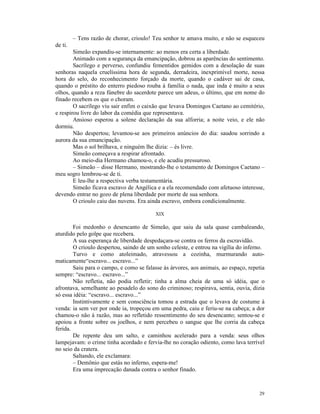 – Tens razão de chorar, crioulo! Teu senhor te amava muito, e não se esqueceu
de ti.
        Simeão expandiu-se internamente: ao menos era certa a liberdade.
        Animado com a segurança da emancipação, dobrou as aparências do sentimento.
        Sacrílego e perverso, confundiu fementidos gemidos com a desolação de suas
senhoras naquela cruelíssima hora de segunda, derradeira, inexprimível morte, nessa
hora do selo, do reconhecimento forçado da morte, quando o cadáver sai de casa,
quando o préstito do enterro piedoso rouba à família o nada, que inda é muito a seus
olhos, quando a reza fúnebre do sacerdote parece um adeus, o último, que em nome do
finado recebem os que o choram.
        O sacrílego viu sair enfim o caixão que levava Domingos Caetano ao cemitério,
e respirou livre do labor da comédia que representava.
        Ansioso esperou a solene declaração da sua alforria; a noite veio, e ele não
dormiu.
        Não despertou; levantou-se aos primeiros anúncios do dia: saudou sorrindo a
aurora da sua emancipação.
        Mas o sol brilhava, e ninguém lhe dizia: – és livre.
        Simeão começava a respirar afrontado.
        Ao meio-dia Hermano chamou-o, e ele acudiu pressuroso.
        – Simeão – disse Hermano, mostrando-lhe o testamento de Domingos Caetano –
meu sogro lembrou-se de ti.
        E leu-lhe a respectiva verba testamentária.
        Simeão ficava escravo de Angélica e a ela recomendado com afetuoso interesse,
devendo entrar no gozo de plena liberdade por morte de sua senhora.
        O crioulo caiu das nuvens. Era ainda escravo, embora condicionalmente.

                                          XIX

        Foi medonho o desencanto de Simeão, que saiu da sala quase cambaleando,
aturdido pelo golpe que recebera.
        A sua esperança de liberdade despedaçara-se contra os ferros da escravidão.
        O crioulo despertou, saindo de um sonho celeste, e entrou na vigília do inferno.
        Turvo e como atoleimado, atravessou a cozinha, murmurando auto-
maticamente“escravo... escravo...”
        Saiu para o campo, e como se falasse às árvores, aos animais, ao espaço, repetia
sempre: “escravo... escravo...”
        Não refletia, não podia refletir; tinha a alma cheia de uma só idéia, que o
afrontava, semelhante ao pesadelo do sono do criminoso; respirava, sentia, ouvia, dizia
só essa idéia: “escravo... escravo...”
        Instintivamente e sem consciência tomou a estrada que o levava de costume à
venda: ia sem ver por onde ia, tropeçou em uma pedra, caiu e feriu-se na cabeça; a dor
chamou-o não à razão, mas ao refletido ressentimento do seu desencanto; sentou-se e
apoiou a fronte sobre os joelhos, e nem percebeu o sangue que lhe corria da cabeça
ferida.
        De repente deu um salto, e caminhou acelerado para a venda: seus olhos
lampejavam: o crime tinha acordado e fervia-lhe no coração odiento, como lava terrível
no seio da cratera.
        Saltando, ele exclamara:
        – Demônio que estás no inferno, espera-me!
        Era uma imprecação danada contra o senhor finado.



                                                                                     29
 
