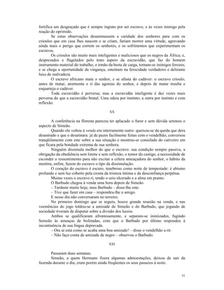 fortifica um desgraçado que é sempre ingrato por ser escravo, e às vezes inimigo pela
reação do oprimido.
        Se estas observações desanimassem a caridade dos senhores para com os
crioulos que em casa lhes nascem e se criam, fariam morrer uma virtude, agravando
ainda mais o perigo que correm os senhores, e os sofrimentos que experimentam os
escravos.
        Os crioulos são muito mais inteligentes e maliciosos que os negros da África; e,
desprezados e flagelados pelo trato áspero da escravidão, que faz do homem
instrumento material do trabalho, e irmão da besta de carga, tornam-se inimigos ferozes;
e se chega a oportunidade da vingança, ostentam na ferocidade verdadeiro e delirante
luxo de malvadeza.
        O escravo africano mata o senhor, e se afasta do cadáver: o escravo crioulo,
antes de matar, atormenta e ri das agonias do senhor, e depois de matar insulta e
esquarteja o cadáver.
        Toda escravidão é perversa; mas a escravidão inteligente é dez vezes mais
perversa do que a escravidão brutal. Uma odeia por instinto; a outra por instinto e com
reflexão.

                                          XX

       A conferência na floresta pareceu ter aplacado o furor e sem dúvida serenou o
aspecto de Simeão.
       Quando ele voltou à venda era inteiramente outro: queixou-se da queda que dera
desastrado e que o desatinara: já de pazes facilmente feitas com o vendelhão, conversou
tranqüilamente com este sobre a sua situação e mostrou-se consolado do cativeiro em
que ficara pela bondade extrema de sua senhora.
       Ninguém dissimula melhor do que o escravo: sua condição sempre passiva, a
obrigação da obediência sem limite e sem reflexão, o temor do castigo, a necessidade de
esconder o ressentimento para não excitar a cólera ameaçadora do senhor, o hábito da
mentira, enfim, fazem do escravo o tipo da dissimulação.
       O coração do escravo é escuro, tenebroso como noite de tempestade: é abismo
profundo e sem luz coberto pela crosta da tristeza íntima e da desconfiança perpétua.
       Muitas vezes o escravo ri, tendo o seio ulcerado e a alma em pranto.
       O Barbudo chegou à venda uma hora depois de Simeão.
       – Tardaste muito hoje, meu Barbudo – disse-lhe este.
       – Tive que fazer em casa – respondeu-lhe o amigo.
       E nesse dia não conversaram no terreiro.
       No primeiro domingo que se seguiu, houve grande reunião na venda, e nas
veemências do jogo toldou-se a amizade de Simeão e do Barbudo, que jogando de
sociedade tiveram de disputar sobre a divisão dos lucros.
       Ambos se qualificaram afrontosamente, e separam-se inimizados, fugindo
Semeão às ameaças de bofetadas, com que o Barbudo por último respondeu à
incontinência de sua língua depravada.
       – Ora aí está como se acaba uma boa amizade! – disse o vendelhão a rir.
       – Não faço conta de amizade de negro – observou o Barbudo.

                                          XXI

       Passaram duas semanas.
       Simeão, a quem Hermano fizera algumas admoestações, deixou de sair da
fazenda durante o dia; eram porém ainda freqüentes os seus passeios à noite.


                                                                                     31
 