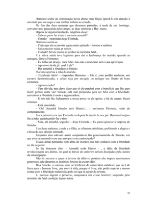 Hermano soube da continuação desse abuso; mas fingiu ignorá-lo em atenção à
amizade que sua sogra e sua mulher tinham ao crioulo.
        No fim das duas semanas que dissemos passadas, à tarde de um domingo,
conversavam, passeando pelo campo, as duas senhoras e Her- mano.
        Depois de alguma hesitação, Angélica disse:
        – Sabem quem faz vinte e um anos amanhã?
        – Simeão – respondeu logo Florinda.
        Hermano sorriu-se.
        – Creio que ele se mostra agora mais ajuizado – tornou a senhora.
        – Sai a passeio todas as noites.
        – Coitado! Serviu muito ao senhor na moléstia fatal...
        E a viúva ainda teve lágrimas para dar à lembrança do marido; quando as
enxugou, disse a Hermano:
        – Eu tinha um desejo, meu filho; mas não o realizarei sem a sua aprovação.
        – Aprovo-o desde já: qual é ele?
        – Dar amanhã a liberdade a Simeão.
        Florinda apertou a mão do marido.
        – Excelente idéia! – respondeu Hermano. – Ele é, com perdão senhoras, um
escravo desmoralizado, e talvez seja por exceção ou milagre um liberto de bons
costumes.
        – Aprova então?
        – Sem dúvida; mas devo dizer que só ele perderá com o benefício que lhe quer
fazer: perdão outra vez; Simeão está mal preparado para ser feliz com a liberdade;
entretanto a liberdade é santa e regeneradora.
        – E nós não lhe fecharemos a nossa porta: se ele quiser, e há de querer, ficará
conosco.
        – Está entendido.
        – Oh! Amanhã Simeão será liberto!... – exclamou Florinda, rindo de
contentamento.
        Era a primeira vez que Florinda ria depois da morte de seu pai: Hermano beijou-
lhe a mão, agradecendo-lhe o riso.
        – Mas, até amanhã, segredo! – disse Florinda. – Eu quero apreciar a surpresa de
Simeão.
        E as duas senhoras, a mãe e a filha, se olharam satisfeitas, prelibando a alegria e
a festa do seu crioulo estimado.
        Enquanto elas estavam assim ocupando-se tão generosamente de Simeão, em
que estaria pensando esse escravo que ia ser emancipado?
        Estava ainda pensando com alma de escravo que não sonhava com a liberdade
no dia seguinte.
        Se lhe tivessem dito: – Amanhã serás liberto – , a idéia da liberdade
revolucionaria seu ânimo, no qual as trevas do cativeiro seriam dissipadas pela aurora
da emancipação.
        Não há escravo a quem a certeza da alforria próxima não inspire sentimentos
generosos, não desarme os instintos ferozes da escravidão.
        Mas Simeão, o escravo, nem se lembrava do aniversário natalício, que só é de
festa para o homem livre, que sorri à vida, porque é livre; não podia esperar e menos
contar com a liberdade esclarecida pelo sol que ia surgir do oriente.
        E, escravo ingrato e perverso, maquinava um crime horrível, inspirado pelo
demônio da fatal condição depravadora.




                                                                                        32
 