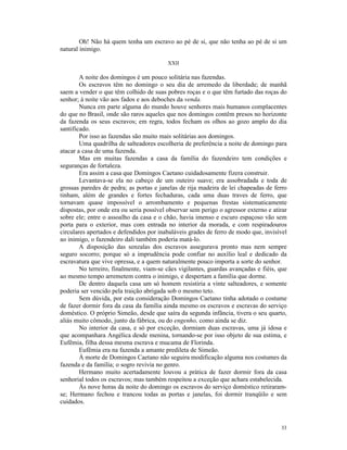 Oh! Não há quem tenha um escravo ao pé de si, que não tenha ao pé de si um
natural inimigo.

                                          XXII

        A noite dos domingos é um pouco solitária nas fazendas.
        Os escravos têm no domingo o seu dia de arremedo da liberdade; de manhã
saem a vender o que têm colhido de suas pobres roças e o que têm furtado das roças do
senhor; à noite vão aos fados e aos deboches da venda.
        Nunca em parte alguma do mundo houve senhores mais humanos complacentes
do que no Brasil, onde são raros aqueles que nos domingos contêm presos no horizonte
da fazenda os seus escravos; em regra, todos fecham os olhos ao gozo amplo do dia
santificado.
        Por isso as fazendas são muito mais solitárias aos domingos.
        Uma quadrilha de salteadores escolheria de preferência a noite de domingo para
atacar a casa de uma fazenda.
        Mas em muitas fazendas a casa da família do fazendeiro tem condições e
seguranças de fortaleza.
        Era assim a casa que Domingos Caetano cuidadosamente fizera construir.
        Levantava-se ela no cabeço de um outeiro suave; era assobradada e toda de
grossas paredes de pedra; as portas e janelas de rija madeira de lei chapeadas de ferro
tinham, além de grandes e fortes fechaduras, cada uma duas traves de ferro, que
tornavam quase impossível o arrombamento e pequenas frestas sistematicamente
dispostas, por onde era ou seria possível observar sem perigo o agressor externo e atirar
sobre ele; entre o assoalho da casa e o chão, havia imenso e escuro espaçoso vão sem
porta para o exterior, mas com entrada no interior da morada, e com respiradouros
circulares apertados e defendidos por inabaláveis grades de ferro de modo que, invisível
ao inimigo, o fazendeiro dali também poderia matá-lo.
        A disposição das senzalas dos escravos assegurava pronto mas nem sempre
seguro socorro; porque só a imprudência pode confiar no auxílio leal e dedicado da
escravatura que vive opressa, e a quem naturalmente pouco importa a sorte do senhor.
        No terreiro, finalmente, viam-se cães vigilantes, guardas avançadas e fiéis, que
ao mesmo tempo arremetem contra o inimigo, e despertam a família que dorme.
        De dentro daquela casa um só homem resistiria a vinte salteadores, e somente
poderia ser vencido pela traição abrigada sob o mesmo teto.
        Sem dúvida, por esta consideração Domingos Caetano tinha adotado o costume
de fazer dormir fora da casa da família ainda mesmo os escravos e escravas do serviço
doméstico. O próprio Simeão, desde que saíra da segunda infância, tivera o seu quarto,
aliás muito cômodo, junto da fábrica, ou do engenho, como ainda se diz.
        No interior da casa, e só por exceção, dormiam duas escravas, uma já idosa e
que acompanhara Angélica desde menina, tornando-se por isso objeto de sua estima, e
Eufêmia, filha dessa mesma escrava e mucama de Florinda.
        Eufêmia era na fazenda a amante predileta de Simeão.
        À morte de Domingos Caetano não seguira modificação alguma nos costumes da
fazenda e da família; o sogro revivia no genro.
        Hermano muito acertadamente louvou a prática de fazer dormir fora da casa
senhorial todos os escravos; mas também respeitou a exceção que achara estabelecida.
        Às nove horas da noite do domingo os escravos do serviço doméstico retiraram-
se; Hermano fechou e trancou todas as portas e janelas, foi dormir tranqüilo e sem
cuidados.



                                                                                      33
 