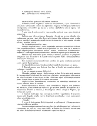 A inexpugnável fortaleza estava fechada.
       Mas... dentro dela havia ainda escravos.

                                         XXIII

        Era meia-noite, quando os cães latiram com furor.
        Hermano acordou ao grito de alerta das suas sentinelas, e quis levantar-se do
leito; mas o latir dos cães serenou tão depressa e o braço de Florinda pousava tão suave
e meigo sobre o seu ombro, que ele não se animou a perturbar o sono da esposa, e em
breve adormeceu.
        À uma hora da noite soou três vezes seguidas perto da casa o piar sinistro de
uma coruja.
        Eufêmia, que velava, ergueu-se da esteira e foi, pé por pé, mas trêmula, até a
cozinha, que era vasta e que, além da porta fortíssima, tinha ainda uma janela pesada,
larga, e inabalável; assegurando-se pelo ouvido atento de não ter sido seguida, estendeu
o braço e arranhou a porta.
        De fora arranham também a porta.
        Eufêmia dirigiu-se então à janela, desprendeu sem ruído as duas traves de ferro,
com o vestido envolveu a enorme tranca igualmente de ferro para ver se abafava o
ranger daquele grilhão da fortaleza, hesitou... tremeu... reanimou-se, e suspendendo a
respiração e com ímpeto nervoso deu a volta e destrancou a janela que se abriu em par.
        Saltaram logo para dentro quatro homens; o Barbudo, que trazia es- pingarda e
uma grande faca, dois escravos da fazenda seduzidos por Si- meão, e este desprendendo
ameaçadores machados.
        Fora murmuravam surdamente vozes sinistras. Os quatro assaltantes deixavam
sócios a cobrir-lhes a retirada.
        Os cães não latiam mais; Simeão os tinha trancado facilmente em seu quarto.
        O Barbudo passou uma lanterna furta-fogo a Simeão que marchou adiante,
ensinando o caminho.
        O que em seguida se passou foi horrível.
        Chegados à sala de jantar o crioulo mostrou ao lado direito a porta do aposento
de Hermano e de Florinda; dois dos perversos, o Barbudo e um dos negros colocaram-se
aos lados dessa porta: o outro negro recebeu a lanterna e seguiu a Simeão que avançou
para a frente e entrou no quarto de dormir de sua senhora.
        Angélica dormia profundamente, e diante dela em uma esteira ressonava a sua
escrava estimada, a mãe de Eufêmia.
        Simeão aproximou-se do leito, e sem compaixão da fraqueza, sem lembrança
dos benefícios, filho celerado da escravidão que é horror, demônio da ingratidão e da
perversidade, levantou o machado, e descarregou-o sobre a cabeça de Angélica, que
morreu sem expirar.
        O machado partira pelo meio a cabeça da protetora e segunda mãe do assassino;
mas ao ruído do golpe a velha escrava despertando assombrada, e vendo a cena atroz,
soltou um grito pavoroso:
        – Simeão!
        O negro da lanterna deu tão forte pontapé no estômago da velha escrava que a
estirou no chão sem sentidos.
        Hermano despertara ao estrépito, percebera luz, adivinhara perigo, e saltando da
cama tomara um revólver, e com tanta rapidez se lançou fora do quarto, que escapou
aos golpes desfechados pelos dois ladrões que o esperavam à porta.




                                                                                     34
 