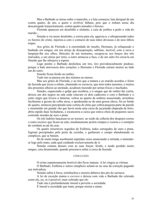 Mas o Barbudo se atirou sobre o mancebo, e a luta começou; luta desigual de um
contra quatro, de um, a quem o revólver falhara, pois que o tinham nesse dia
descarregado traiçoeiramente, contra quatro armados e ferozes.
        Florinda apareceu em desalinho e ululante, e caiu de joelhos a pedir a vida do
marido...
        Simeão a viu nesse desalinho, e correu para ela, agarrou-a, e ultrapassando todos
os furores do crime, injuriou-a com o contacto de suas mãos devassas e de seus lábios
torpes.
        Aos gritos de Florinda e à enormidade do insulto, Hermano, já esfaqueado e
banhado em sangue, em um arrojo de desesperação, sublime, incrível, com a raiva a
lampejar-lhe nos olhos, Hércules de um momento, escapou-se aos braços dos três
malvados, a um atirou por terra, a outro arrancou a faca, e de um salto foi cravá-la em
Simeão que lhe ultrajava a esposa.
        Logo porém o Barbudo desfechou um tiro, tiro providencialmente piedoso;
porque a bala atravessou dois corações, e Hermano e Florinda caíram mortos ao lado
um do outro.
        Simeão ficara ferido no ombro.
        Tudo isto se passou em dez minutos ao menos.
        Mas aos gritos de Florinda, e ao tiro que a matara e ao marido acordou o feitor
da fazenda que tocou a rebate, chamando os escravos, que nem todos ausentes, e muitos
dos presentes alheios ao atentado, acudiram trazendo por armas foices e machados.
        Simeão, esquecendo o golpe que recebera, e o sangue que do ombro lhe corria,
deixou um dos negros na sala onde estavam os dois cadáveres e com o Barbudo e o
outro negro que levava a lanterna, voltou ao quarto da senhora assassinada, arrombou
facilmente a gaveta da velha mesa, e apoderando-se de uma grossa chave, foi ao fundo
do quarto, arrancou precipitado uma cortina de chita que cobria pequena parte da parede
e mostrando em grande vão que havia nesta uma caixa de jacarandá chapeada de ferro,
abriu rápido duas fechaduras, e escancarou a caixa que estava cheia de pequenos sacos
contendo moedas de ouro e prata.
        Os três ladrões lançaram-se ao tesouro: ao ruído da colheita dos despojos correu
o outro escravo que ficara na sala; imediatamente porém rompeu a vozeria e o estrépito
do combate ao pé da casa.
        Os quatro miseráveis seguidos de Eufêmia, todos carregados de ouro e prata,
fugiram precipitados pela porta da cozinha, e ganharam o campo abandonando os
cúmplices, que se batiam.
        Só de muito longe assobiaram repetidas vezes anunciando a retirada, e metendo-
se logo pelo mato, cada qual cuidando exclusivamente de si.
        Simeão contara demais com as suas forças: ferido, e tendo perdido muito
sangue, caiu desanimado, quando procurava saltar a cerca da fazenda.

                                      CONCLUSÃO

      O crime espantosamente horrível não ficou impune. A lei vingou as vítimas.
      O Barbudo, Eufêmia e outros cúmplices acham-se na casa da correção pagando
sua malvadeza.
      Simeão subiu à forca; estrebuchou e morreu debaixo dos pés do carrasco.
      A lei de exceção matou o escravo e deixou com vida o Barbudo tão celerado
como ele, ou, se é possível, mais celerado que ele.
      Tudo isto é profundamente imoral e perverte a sociedade.
      É imoral a sociedade que mata; porque ensina a matar.



                                                                                      35
 