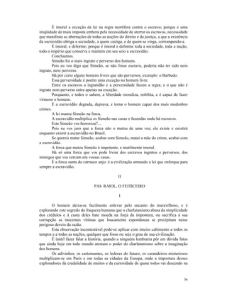 É imoral a exceção da lei na regra mortífera contra o escravo; porque e uma
iniqüidade de mais imposta embora pela necessidade de aterrar os escravos, necessidade
que manifesta as aberrações de todas as noções do direito e da justiça, a que a existência
da escravidão obriga a sociedade, a quem castiga, e de quem se vinga, corrompendo-a.
        É imoral, e deforme; porque é imoral e deforme toda a sociedade, toda a nação,
todo o império que conserva e mantém em seu seio a escravidão.
        Concluamos.
        Simeão foi o mais ingrato e perverso dos homens.
        Pois eu vos digo que Simeão, se não fosse escravo, poderia não ter sido nem
ingrato, nem perverso.
        Há por certo alguns homens livres que são perversos; exemplo: o Barbudo.
        Essa perversidade é porém uma exceção no homem livre.
        Entre os escravos a ingratidão e a perversidade fazem a regra; e o que não é
ingrato nem perverso entra apenas na exceção.
        Porquanto, e todos o sabem, a liberdade moraliza, nobilita, e é capaz de fazer
virtuoso o homem.
        E a escravidão degrada, deprava, e torna o homem capaz dos mais medonhos
crimes.
        A lei matou Simeão na forca.
        A escravidão multiplica os Simeão nas casas e fazendas onde há escravos.
        Este Simeão vos horroriza?...
        Pois eu vos juro que a forca não o matou de uma vez; ele existe e existirá
enquanto existir a escravidão no Brasil.
        Se quereis matar Simeão, acabar com Simeão, matai a mãe do crime, acabai com
a escravidão.
        A forca que matou Simeão é impotente, e inutilmente imoral.
        Há só uma forca que vos pode livrar dos escravos ingratos e perversos, dos
inimigos que vos cercam em vossas casas.
        É a forca santa do carrasco anjo: é a civilização armando a lei que enforque para
sempre a escravidão.

                                               II

                                 PAI- RAIOL, O FEITICEIRO

                                                I

       O homem deixa-se facilmente enlevar pelo encanto do maravilhoso, e é
explorando este segredo da fraqueza humana que o charlatanismo abusa da simplicidade
dos crédulos e à custa deles bate moeda na forja da impostura, ou sacrifica à sua
corrupção as inocentes vítimas que loucamente espontâneas se precipitam nesse
perigoso desvio da razão.
       Esta observação incontestável pode-se aplicar com inteiro cabimento a todos os
tempos e a todas as nações, qualquer que fosse ou seja o grau de sua civilização.
       É inútil fazer falar a história, quando a ninguém lembraria pôr em dúvida fatos
que ainda hoje em todo mundo atestam o poder do charlatanismo sobre a imaginação
dos homens.
       Os adivinhos, os cartomantes, os ledores do futuro, os curandeiros misteriosos
multiplicam-se em Paris e em todas as cidades da Europa, onde a impostura desses
exploradores da credulidade de muitos e da curiosidade de quase todos vai descendo na


                                                                                       36
 