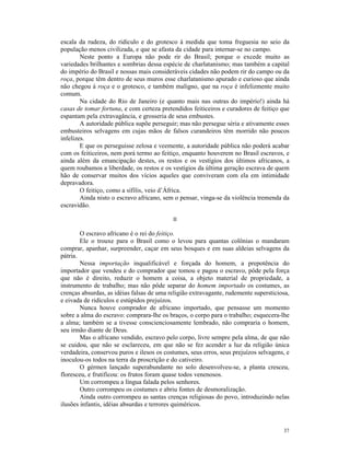 escala da rudeza, do ridículo e do grotesco à medida que toma freguesia no seio da
população menos civilizada, e que se afasta da cidade para internar-se no campo.
        Neste ponto a Europa não pode rir do Brasil; porque o excede muito as
variedades brilhantes e sombrias dessa espécie de charlatanismo; mas também a capital
do império do Brasil e nossas mais consideráveis cidades não podem rir do campo ou da
roça, porque têm dentro de seus muros esse charlatanismo apurado e curioso que ainda
não chegou à roça e o grotesco, e também maligno, que na roça é infelizmente muito
comum.
        Na cidade do Rio de Janeiro (e quanto mais nas outras do império!) ainda há
casas de tomar fortuna, e com certeza pretendidos feiticeiros e curadores de feitiço que
espantam pela extravagância, e grosseria de seus embustes.
        A autoridade pública supõe perseguir; mas não persegue séria e ativamente esses
embusteiros selvagens em cujas mãos de falsos curandeiros têm morrido não poucos
infelizes.
        E que os perseguisse zelosa e veemente, a autoridade pública não poderá acabar
com os feiticeiros, nem porá termo ao feitiço, enquanto houverem no Brasil escravos, e
ainda além da emancipação destes, os restos e os vestígios dos últimos africanos, a
quem roubamos a liberdade, os restos e os vestígios da última geração escrava de quem
hão de conservar muitos dos vícios aqueles que conviveram com ela em intimidade
depravadora.
        O feitiço, como a sífilis, veio d’África.
        Ainda nisto o escravo africano, sem o pensar, vinga-se da violência tremenda da
escravidão.

                                           II

        O escravo africano é o rei do feitiço.
        Ele o trouxe para o Brasil como o levou para quantas colônias o mandaram
comprar, apanhar, surpreender, caçar em seus bosques e em suas aldeias selvagens da
pátria.
        Nessa importação inqualificável e forçada do homem, a prepotência do
importador que vendeu e do comprador que tomou e pagou o escravo, pôde pela força
que não é direito, reduzir o homem a coisa, a objeto material de propriedade, a
instrumento de trabalho; mas não pôde separar do homem importado os costumes, as
crenças absurdas, as idéias falsas de uma religião extravagante, rudemente supersticiosa,
e eivada de ridículos e estúpidos prejuízos.
        Nunca houve comprador de africano importado, que pensasse um momento
sobre a alma do escravo: comprara-lhe os braços, o corpo para o trabalho; esquecera-lhe
a alma; também se a tivesse conscienciosamente lembrado, não compraria o homem,
seu irmão diante de Deus.
        Mas o africano vendido, escravo pelo corpo, livre sempre pela alma, de que não
se cuidou, que não se esclareceu, em que não se fez acender a luz da religião única
verdadeira, conservou puros e ilesos os costumes, seus erros, seus prejuízos selvagens, e
inoculou-os todos na terra da proscrição e do cativeiro.
        O gérmen lançado superabundante no solo desenvolveu-se, a planta cresceu,
floresceu, e frutificou: os frutos foram quase todos venenosos.
        Um corrompeu a língua falada pelos senhores.
        Outro corrompeu os costumes e abriu fontes de desmoralização.
        Ainda outro corrompeu as santas crenças religiosas do povo, introduzindo nelas
ilusões infantis, idéias absurdas e terrores quiméricos.



                                                                                      37
 