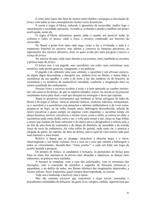 E entre estes (para não falar de muitos mais) fundou e propagou a alucinação do
feitiço com todas as suas conseqüências muitas vezes desastrosas.
        E assim o negro d’África, reduzido à ignomínia da escravidão, malfez logo e
naturalmente a sociedade opressora, viciando-a, aviltando-a pondo-a também um pouco
asselvajada, como ele.
        O negro d’África africanizou quanto pôde e quanto era possível todas as
colônias e todos os países, onde a força o arrastou condenado aos horrores da
escravidão.
        No Brasil a gente livre mais rude nega, como o faz a civilizada, a mão e o
tratamento fraternal ao escravo; mas adotou e conserva as fantasias pavorosas, as
superstições dos míseros africanos, entre os quais avulta por mais perigosa e nociva a
crença do feitiço.
        No interior do país, onde mais abunda a escravatura, mais espalhada se encontra
a prática torpe do feitiço.
        O feitiço tem o seu pagode, seus sacerdotes, seu culto, suas cerimônias, seus
mistérios; tudo porém grotesco, repugnante, e escandaloso.
        O pagode é de ordinário uma casa solitária; o sacerdote é um africano escravo,
ou algum digno descendente e discípulo seu, embora livre ou liberto, e nunca falta a
sacerdotisa da sua igualha; o culto é de noite à luz das candeias ou do braseiro; as
cerimônias e os mistérios de incalculável variedade, conforme a imaginação mais ou
menos assanhada dos embusteiros.
        Pessoas livres e escravas acodem à noite e à hora aprazada ao casebre sinistro;
uns vão curar-se do feitiço, de que se supõem afetados, outros viu iniciar-se ou procurar
encantados meios para fazer o mal que desejam ou conseguir o favor que aspiram.
        Soam os grosseiros instrumentos que lembram as festas selvagens do índio do
Brasil e do negro d’África; vêem-se talismãs rústicos, símbolos ridículos; ornamentam-
se o sacerdote e a sacerdotisa com penachos e adornos emblemáticos e de vivas cores;
prepara-se ao fogo, ou na velha imunda mesa, beberagem desconhecida, infusão de
raízes enjoativas e quase sempre ou algumas vezes esquálida; o sacerdote rompe em
dança frenética, terrível, convulsiva, e muitas vezes, como a sibila, se estorce no chão: a
sacerdotisa anda como doida, entra e sai, e volta para tornar a sair, lança ao fogo folhas
e raízes que enchem de fumo sufocante e de cheiro ativo e desagradável a infecta sala, e
no fim de uma hora de contorsões e de dança de demônio, de ansiedade e de corrida
louca da sócia do embusteiro, ela volta enfim do quintal, onde nada viu, e anuncia a
chegada do gênio, do espírito, do deus do feitiço, para o qual há vinte nomes cada qual
mais burlesco e mais brutal.
        Referve a dança que se propaga: saracoteia a obscena negra e o sócio,
interrompendo o seu bailar violento, leva a cuia ou o vaso que contêm a beberagem a
todos os circunstantes, dizendo-lhes: “toma pemba!” e cada um bebe um trago da
pemba imunda e perigosa.
        Os doentes de feitiço, os candidatos à feitiçaria, os postulantes de feitiço para
bons ou maus fins sujeitam-se às provas mais absurdas e repulsivas, às danças mais
indecentes, às práticas mais estólidas.
        A bacanal se completa: com a cura dos enfeitiçados, com os tormentos das
iniciações, com a concessão de remédios e segredos de feitiçaria mistura-se a
aguardente, e no delírio de todos, nas flamas infernais das imaginações depravadas, a
luxúria infrene, feroz, torpíssima, quase sempre desavergonhada, se ostenta.
        Tudo isto é hediondo e horrível; mas é assim.
        Não são somente escravos que concorrem a essas turvas, insensatas e
peçonhentas solenidades da feitiçaria: há gente livre, simples, crédula, supersticiosa que


                                                                                        38
 